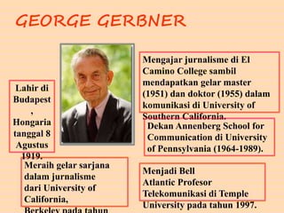 GEORGE GERBNER
Meraih gelar sarjana
dalam jurnalisme
dari University of
California,
Mengajar jurnalisme di El
Camino College sambil
mendapatkan gelar master
(1951) dan doktor (1955) dalam
komunikasi di University of
Southern California.
Dekan Annenberg School for
Communication di University
of Pennsylvania (1964-1989).
Menjadi Bell
Atlantic Profesor
Telekomunikasi di Temple
University pada tahun 1997.
Lahir di
Budapest
,
Hongaria
tanggal 8
Agustus
1919.
 