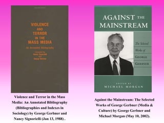 Against the Mainstream: The Selected
Works of George Gerbner (Media &
Culture) by George Gerbner and
Michael Morgan (May 10, 2002).
Violence and Terror in the Mass
Media: An Annotated Bibliography
(Bibliographies and Indexes in
Sociology) by George Gerbner and
Nancy Signorielli (Jan 13, 1988) .
 