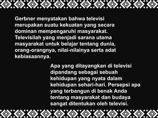 Gerbner menyatakan bahwa televisi
merupakan suatu kekuatan yang secara
dominan mempengaruhi masyarakat.
Televisilah yang menjadi sarana utama
masyarakat untuk belajar tentang dunia,
orang-orangnya, nilai-nilainya serta adat
kebiasaannya.
Apa yang ditayangkan di televisi
dipandang sebagai sebuah
kehidupan yang nyata dalam
kehidupan sehari-hari. Persepsi apa
yang terbangun di benak Anda
tentang masyarakat dan budaya
sangat ditentukan oleh televisi.
 