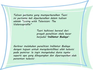 Teori kultivasi berasal dari
proyek penelitian skala besar
berjudul 'Indikator Budaya'.
Gerbner melakukan penelitian Indikator Budaya
dengan tujuan untuk mengidentifikasi efek televisi
pada pemirsa. Ia ingin mengetahui dunia nyata
seperti apa yang dibayangkan dan dipersepsikan oleh
penonton televisi.
Tulisan pertama yang memperkenalkan Teori
ini pertama kali diperkenalkan dalam tulisan
adalah “Living with Television: The
Violenceprofile”
 