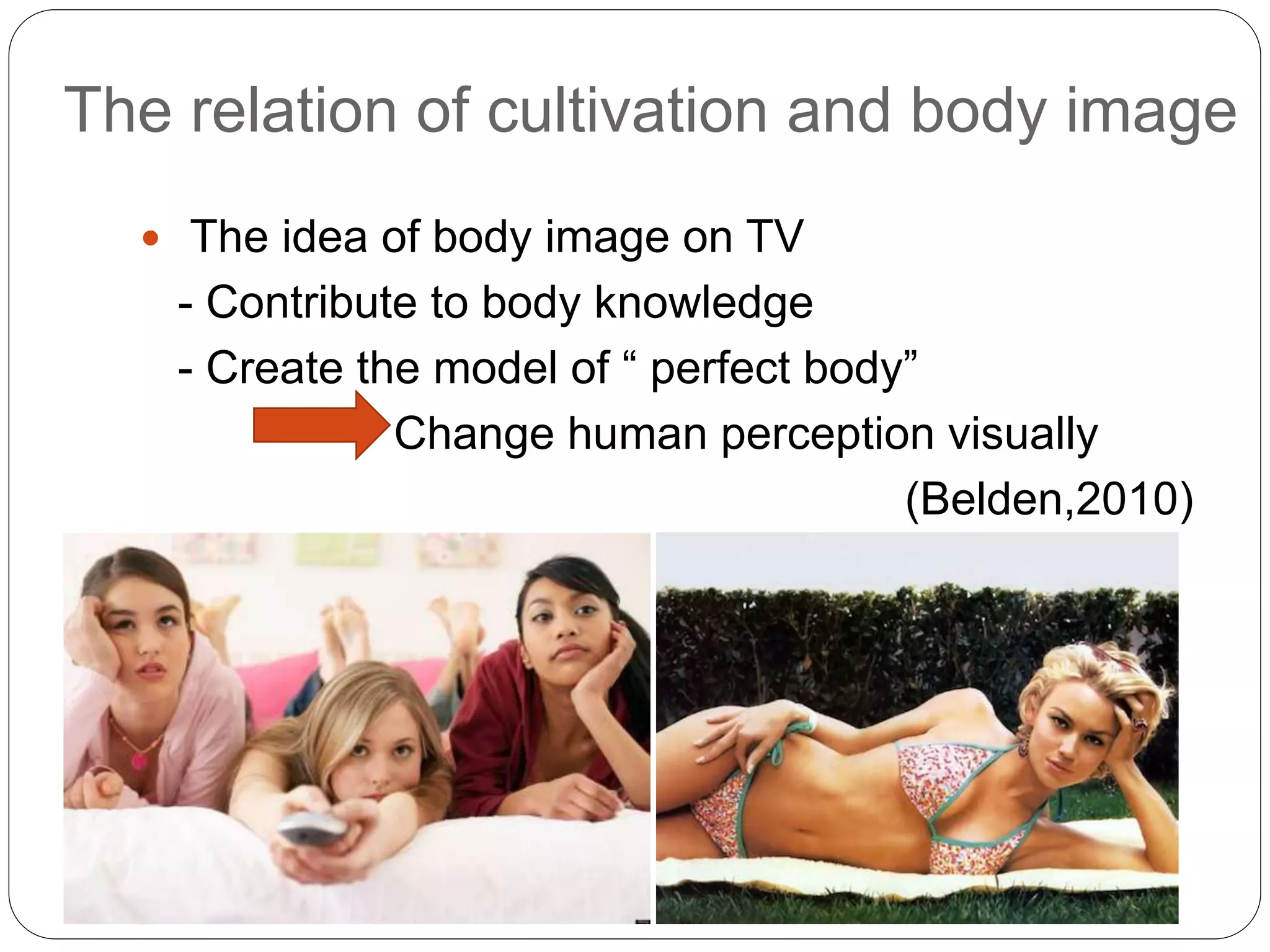 The relation of cultivation and body image
 The idea of body image on TV
- Contribute to body knowledge
- Create the model of “ perfect body”
Change human perception visually
(Belden,2010)
 