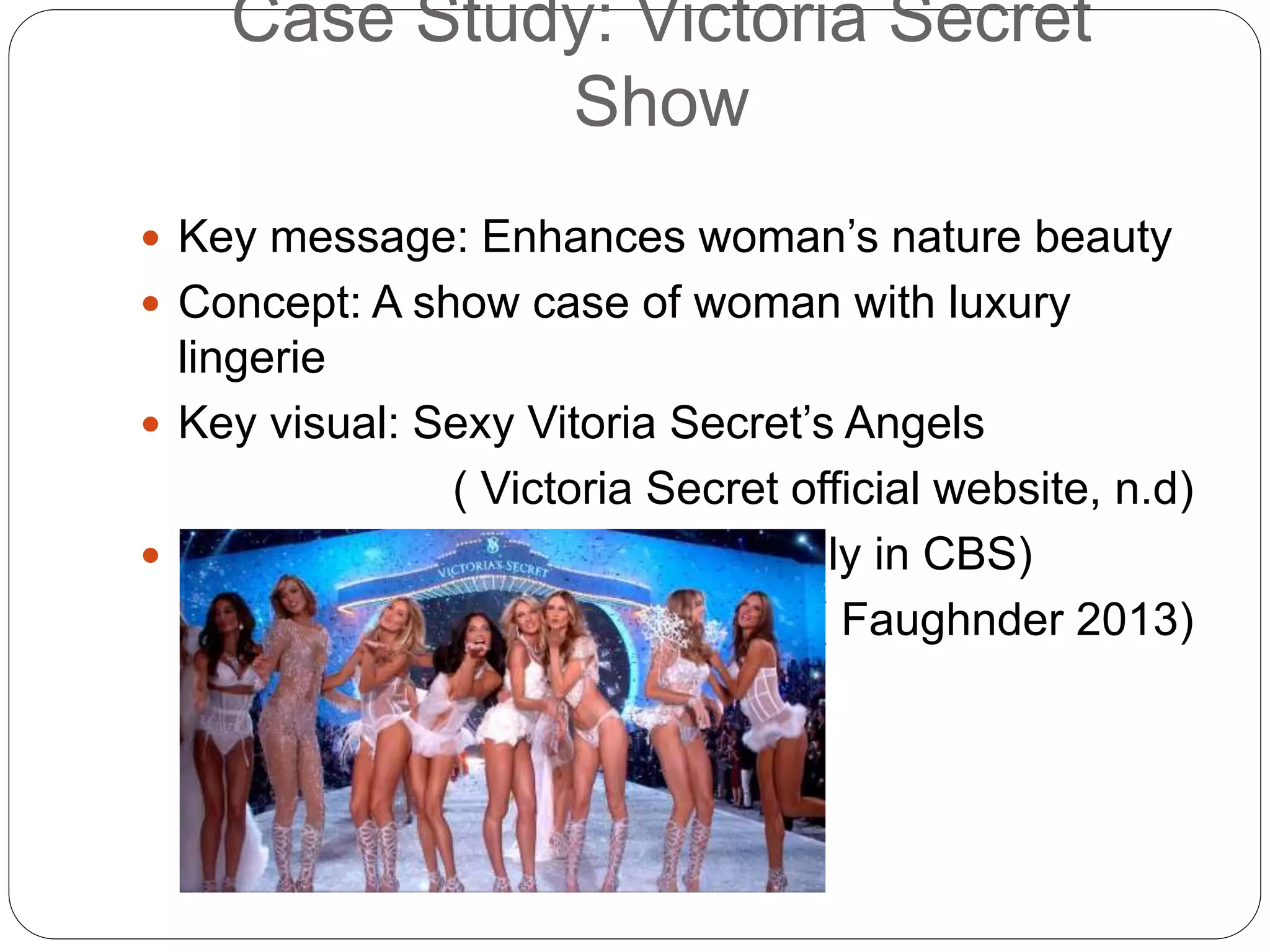 Case Study: Victoria Secret
Show
 Key message: Enhances woman’s nature beauty
 Concept: A show case of woman with luxury
lingerie
 Key visual: Sexy Vitoria Secret’s Angels
( Victoria Secret official website, n.d)
 Rating: 9,71 million viewers (only in CBS)
( Faughnder 2013)
 