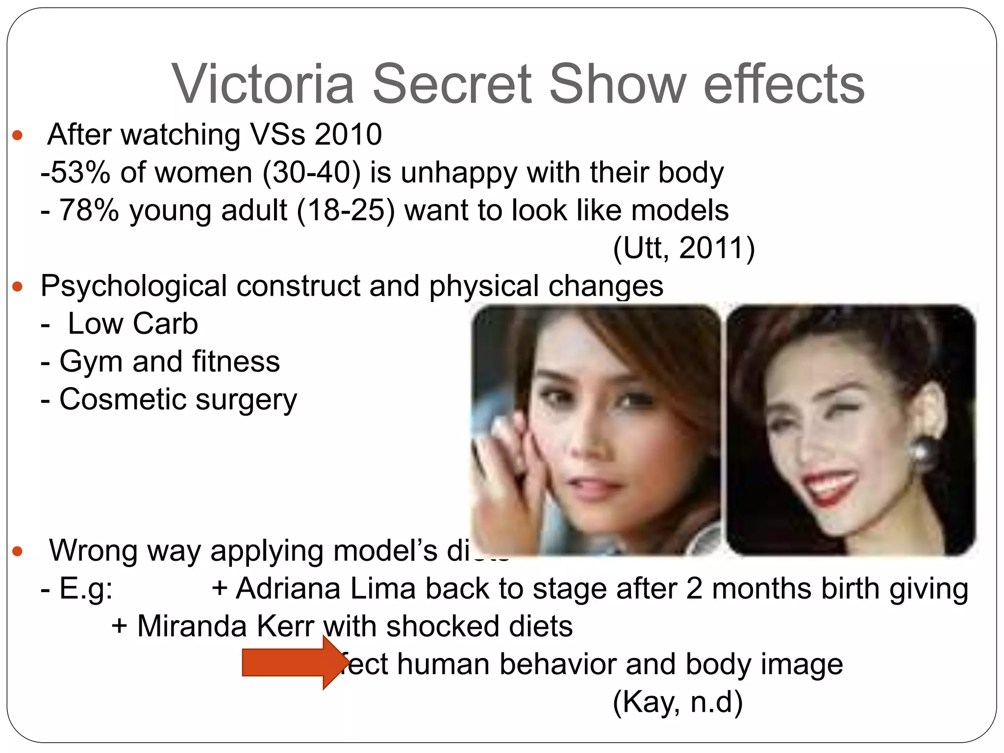 Victoria Secret Show effects
 After watching VSs 2010
-53% of women (30-40) is unhappy with their body
- 78% young adult (18-25) want to look like models
(Utt, 2011)
 Psychological construct and physical changes
- Low Carb
- Gym and fitness
- Cosmetic surgery
 Wrong way applying model’s diets
- E.g: + Adriana Lima back to stage after 2 months birth giving
+ Miranda Kerr with shocked diets
Effect human behavior and body image
(Kay, n.d)
 