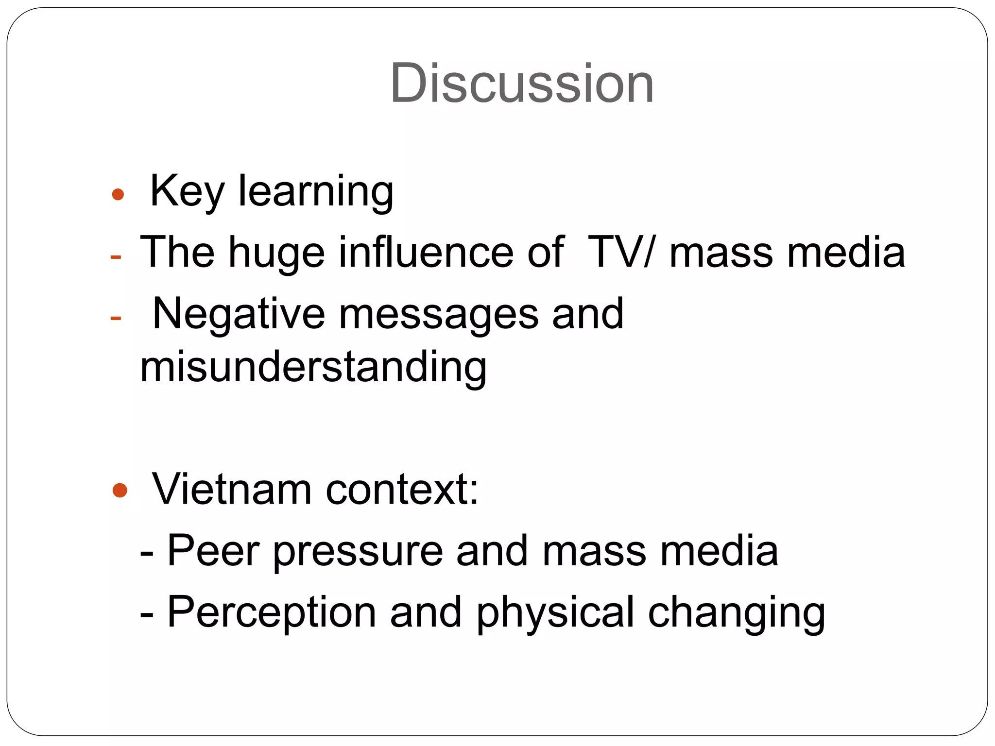 Discussion
 Key learning
- The huge influence of TV/ mass media
- Negative messages and
misunderstanding
 Vietnam context:
- Peer pressure and mass media
- Perception and physical changing
 