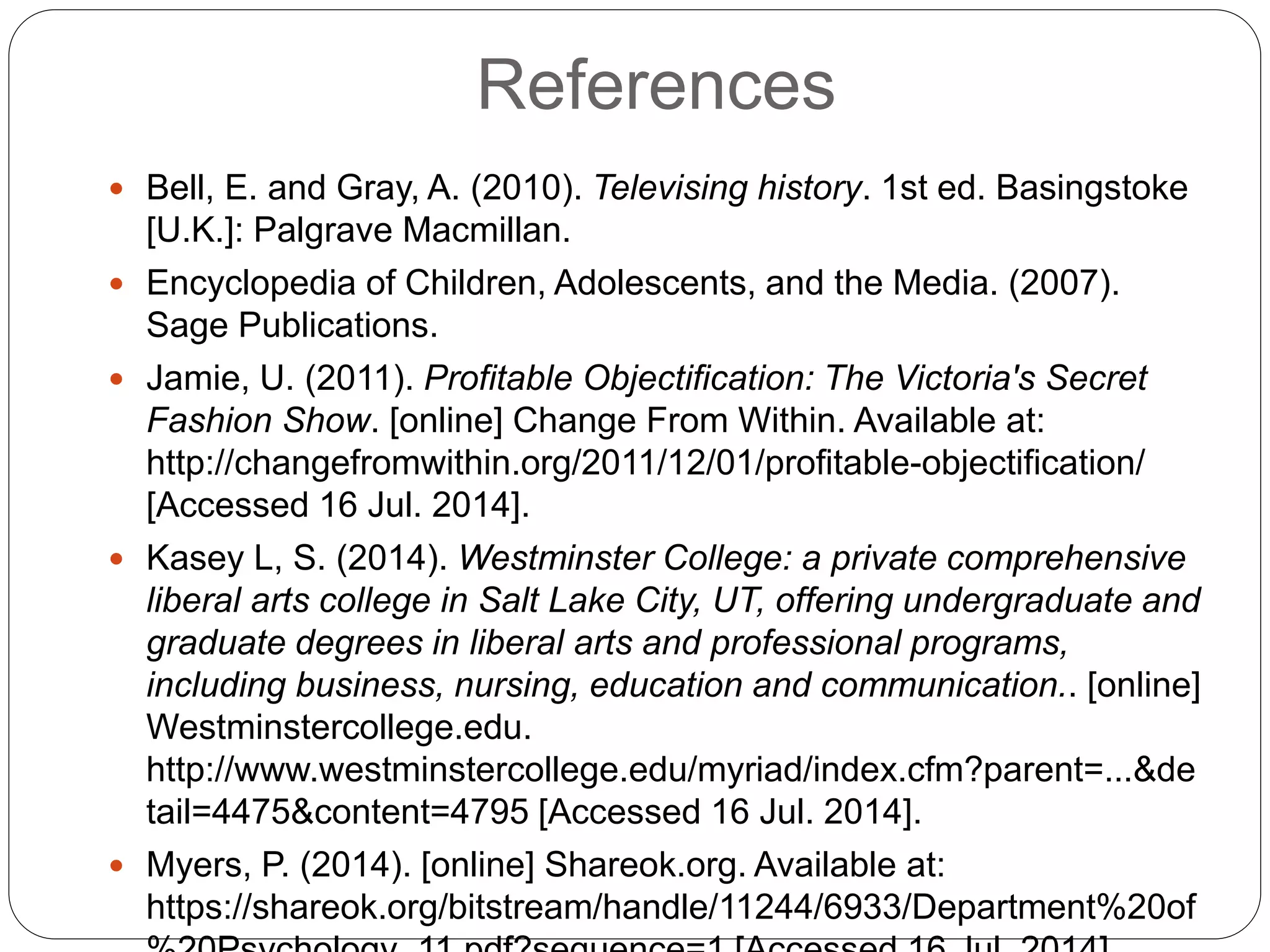 References
 Bell, E. and Gray, A. (2010). Televising history. 1st ed. Basingstoke
[U.K.]: Palgrave Macmillan.
 Encyclopedia of Children, Adolescents, and the Media. (2007).
Sage Publications.
 Jamie, U. (2011). Profitable Objectification: The Victoria's Secret
Fashion Show. [online] Change From Within. Available at:
http://changefromwithin.org/2011/12/01/profitable-objectification/
[Accessed 16 Jul. 2014].
 Kasey L, S. (2014). Westminster College: a private comprehensive
liberal arts college in Salt Lake City, UT, offering undergraduate and
graduate degrees in liberal arts and professional programs,
including business, nursing, education and communication.. [online]
Westminstercollege.edu.
http://www.westminstercollege.edu/myriad/index.cfm?parent=...&de
tail=4475&content=4795 [Accessed 16 Jul. 2014].
 Myers, P. (2014). [online] Shareok.org. Available at:
https://shareok.org/bitstream/handle/11244/6933/Department%20of
 