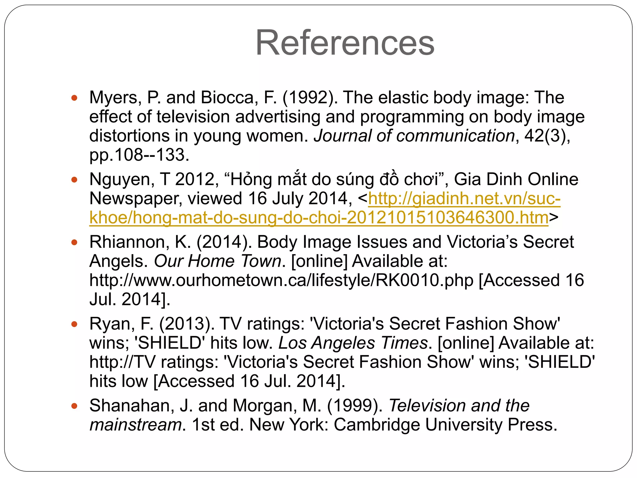 References
 Myers, P. and Biocca, F. (1992). The elastic body image: The
effect of television advertising and programming on body image
distortions in young women. Journal of communication, 42(3),
pp.108--133.
 Nguyen, T 2012, “Hỏng mắt do súng đồ chơi”, Gia Dinh Online
Newspaper, viewed 16 July 2014, <http://giadinh.net.vn/suc-
khoe/hong-mat-do-sung-do-choi-20121015103646300.htm>
 Rhiannon, K. (2014). Body Image Issues and Victoria’s Secret
Angels. Our Home Town. [online] Available at:
http://www.ourhometown.ca/lifestyle/RK0010.php [Accessed 16
Jul. 2014].
 Ryan, F. (2013). TV ratings: 'Victoria's Secret Fashion Show'
wins; 'SHIELD' hits low. Los Angeles Times. [online] Available at:
http://TV ratings: 'Victoria's Secret Fashion Show' wins; 'SHIELD'
hits low [Accessed 16 Jul. 2014].
 Shanahan, J. and Morgan, M. (1999). Television and the
mainstream. 1st ed. New York: Cambridge University Press.
 