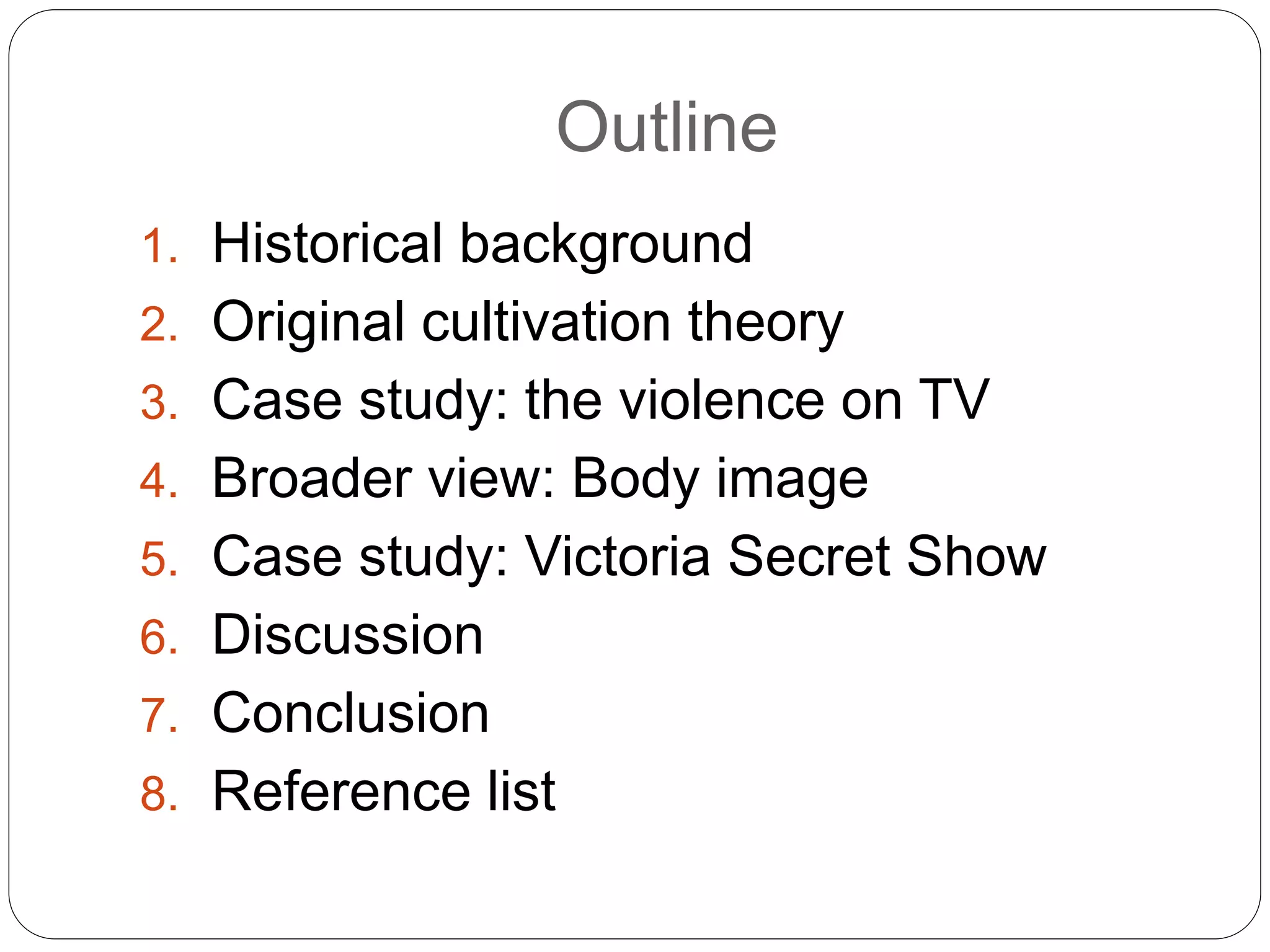 Outline
1. Historical background
2. Original cultivation theory
3. Case study: the violence on TV
4. Broader view: Body image
5. Case study: Victoria Secret Show
6. Discussion
7. Conclusion
8. Reference list
 