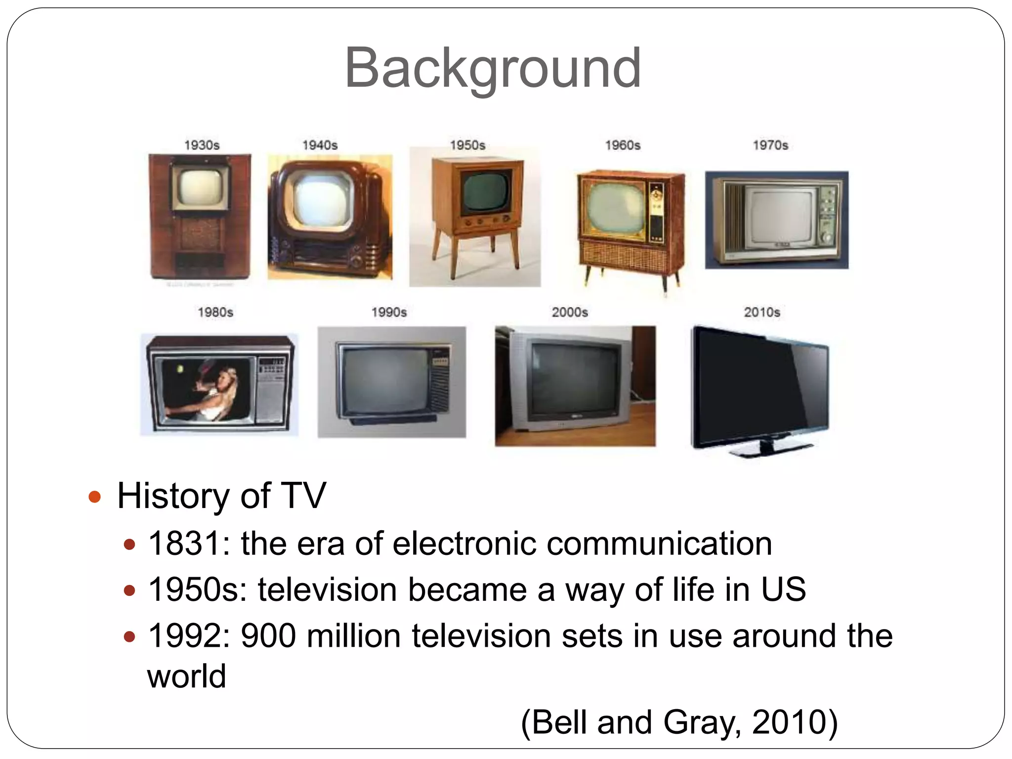 Background
 History of TV
 1831: the era of electronic communication
 1950s: television became a way of life in US
 1992: 900 million television sets in use around the
world
(Bell and Gray, 2010)
 
