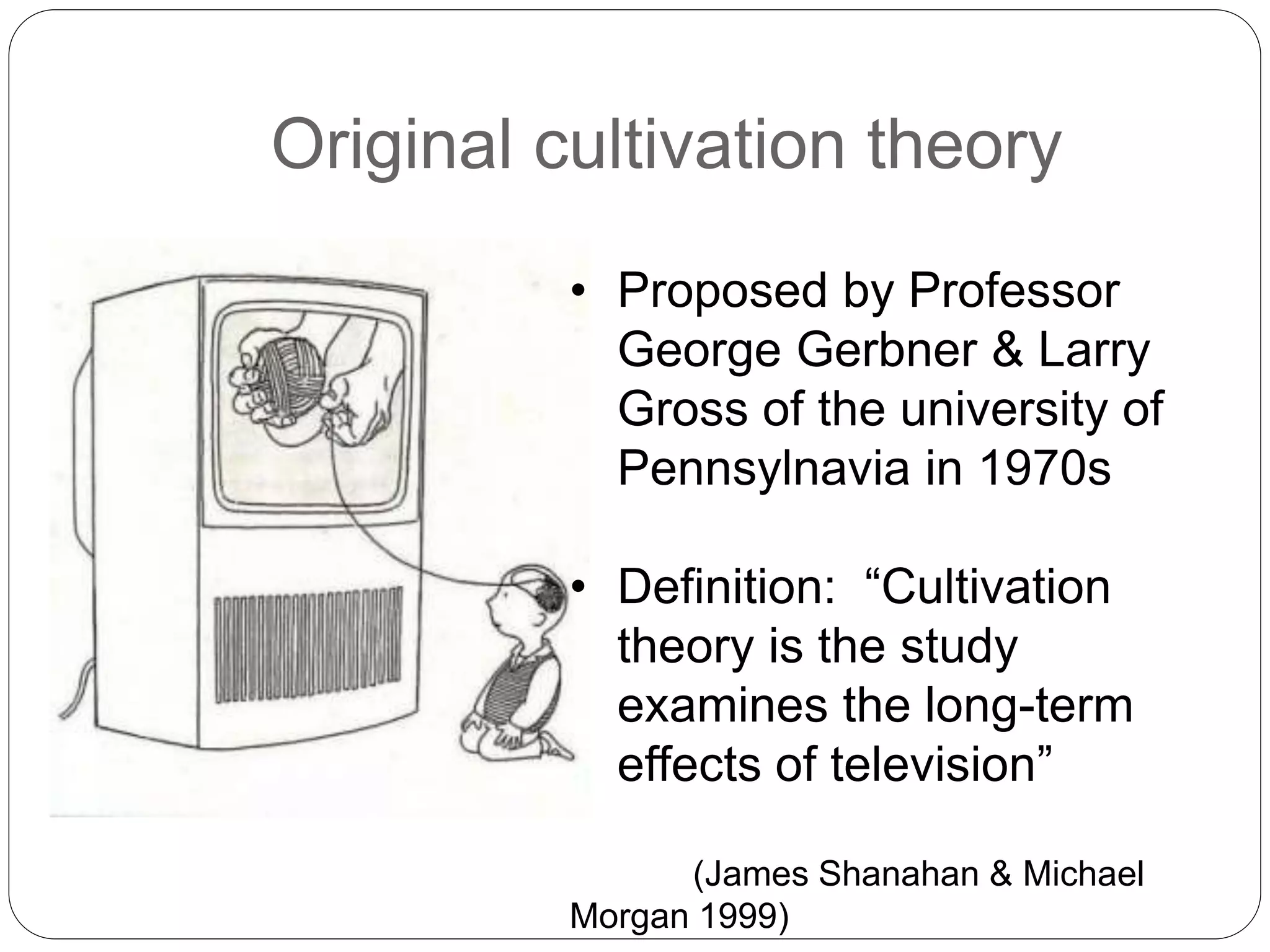 Original cultivation theory
• Proposed by Professor
George Gerbner & Larry
Gross of the university of
Pennsylnavia in 1970s
• Definition: “Cultivation
theory is the study
examines the long-term
effects of television”
(James Shanahan & Michael
Morgan 1999)
 