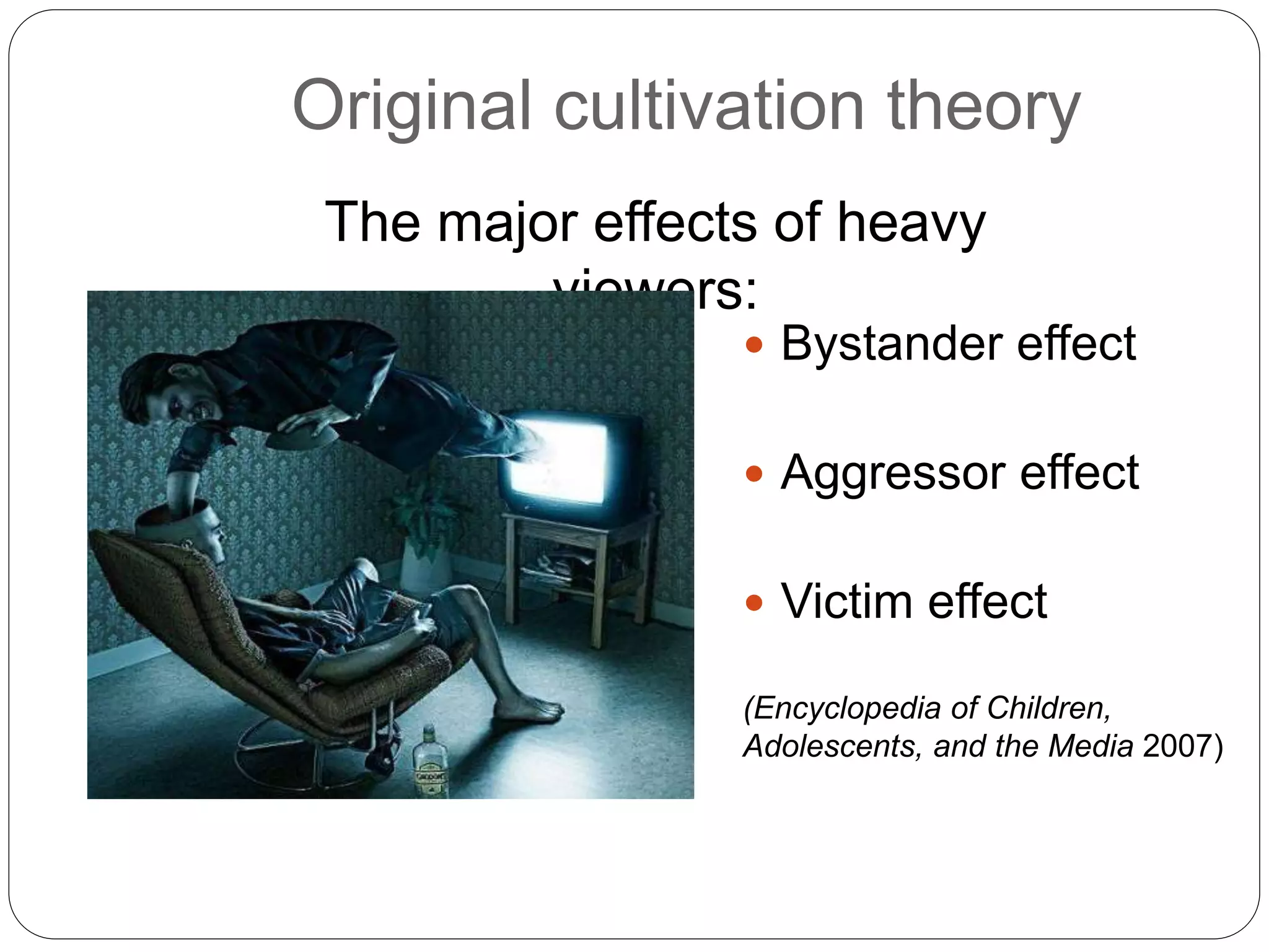 Original cultivation theory
 Bystander effect
 Aggressor effect
 Victim effect
The major effects of heavy
viewers:
(Encyclopedia of Children,
Adolescents, and the Media 2007)
 