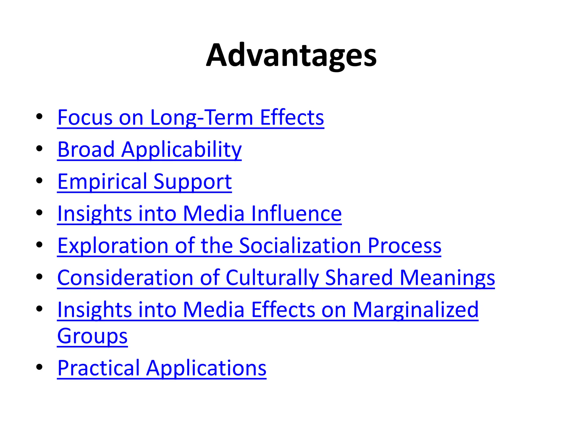 Advantages
• Focus on Long-Term Effects
• Broad Applicability
• Empirical Support
• Insights into Media Influence
• Exploration of the Socialization Process
• Consideration of Culturally Shared Meanings
• Insights into Media Effects on Marginalized
Groups
• Practical Applications
 