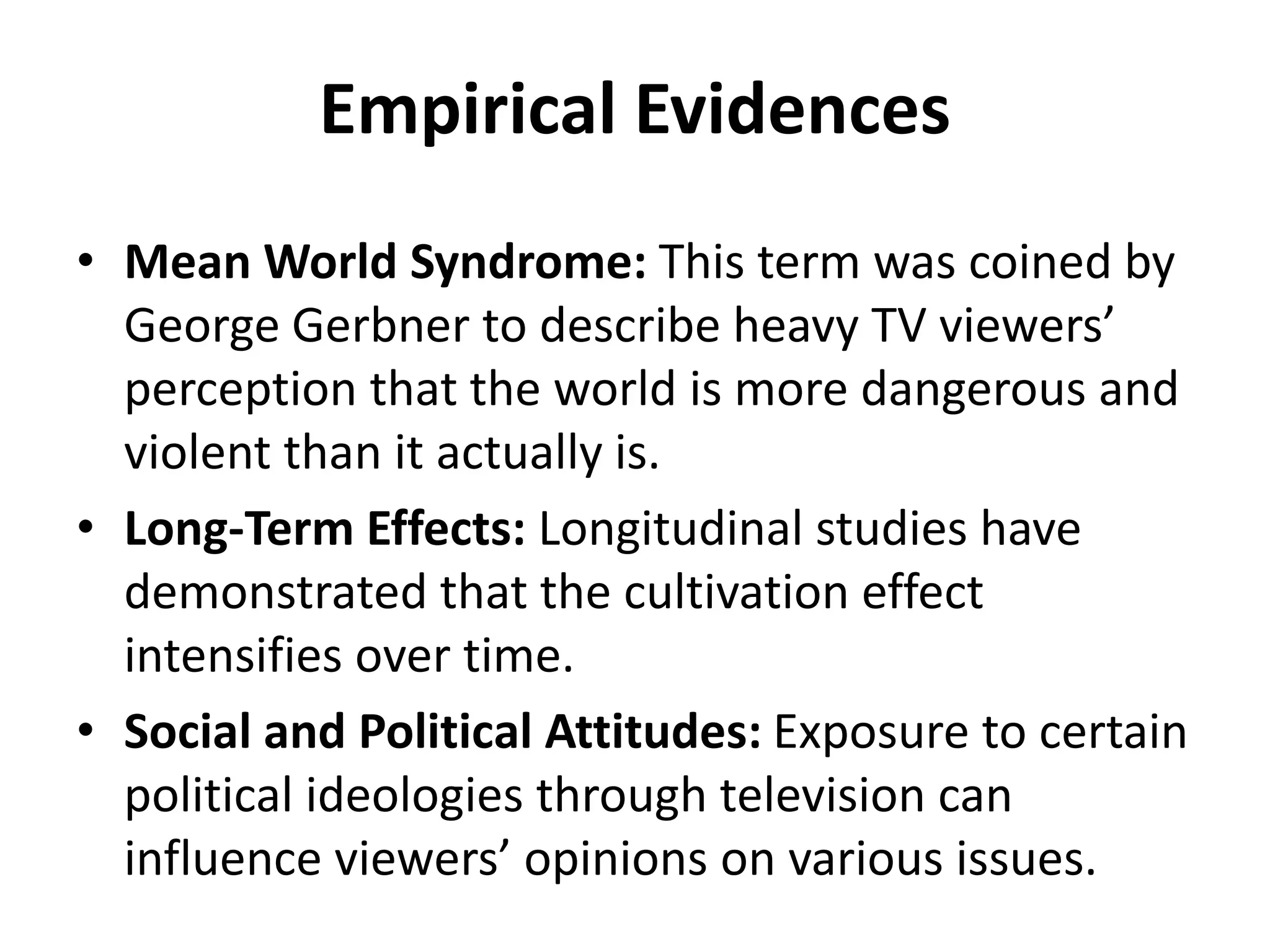 Empirical Evidences
• Mean World Syndrome: This term was coined by
George Gerbner to describe heavy TV viewers’
perception that the world is more dangerous and
violent than it actually is.
• Long-Term Effects: Longitudinal studies have
demonstrated that the cultivation effect
intensifies over time.
• Social and Political Attitudes: Exposure to certain
political ideologies through television can
influence viewers’ opinions on various issues.
 
