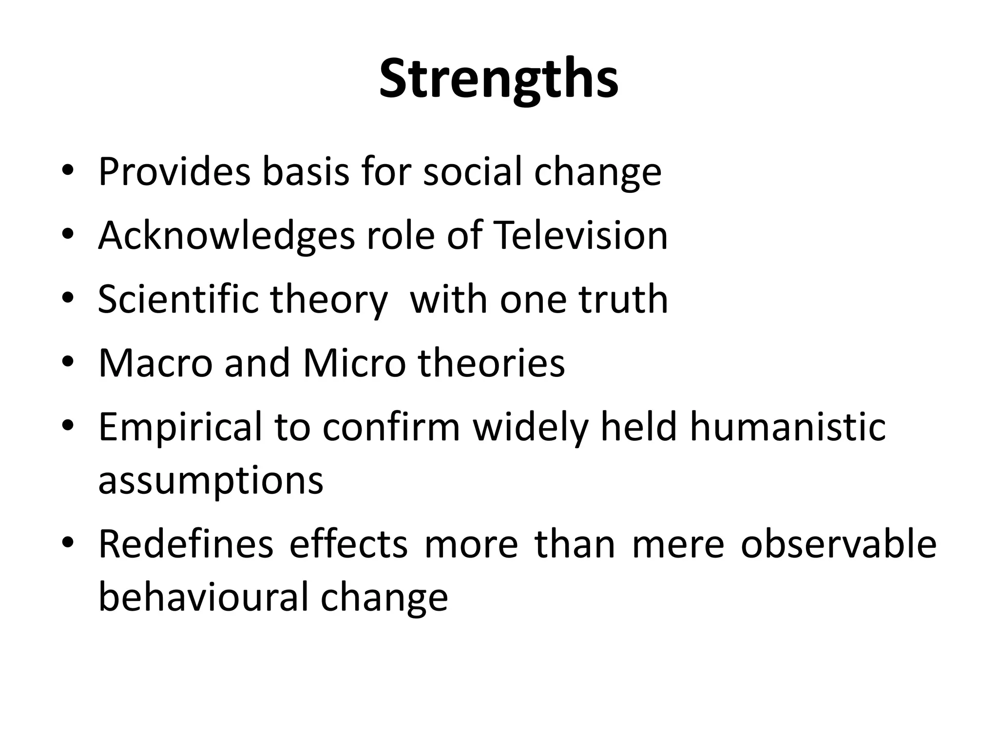 Strengths
• Provides basis for social change
• Acknowledges role of Television
• Scientific theory with one truth
• Macro and Micro theories
• Empirical to confirm widely held humanistic
assumptions
• Redefines effects more than mere observable
behavioural change
 