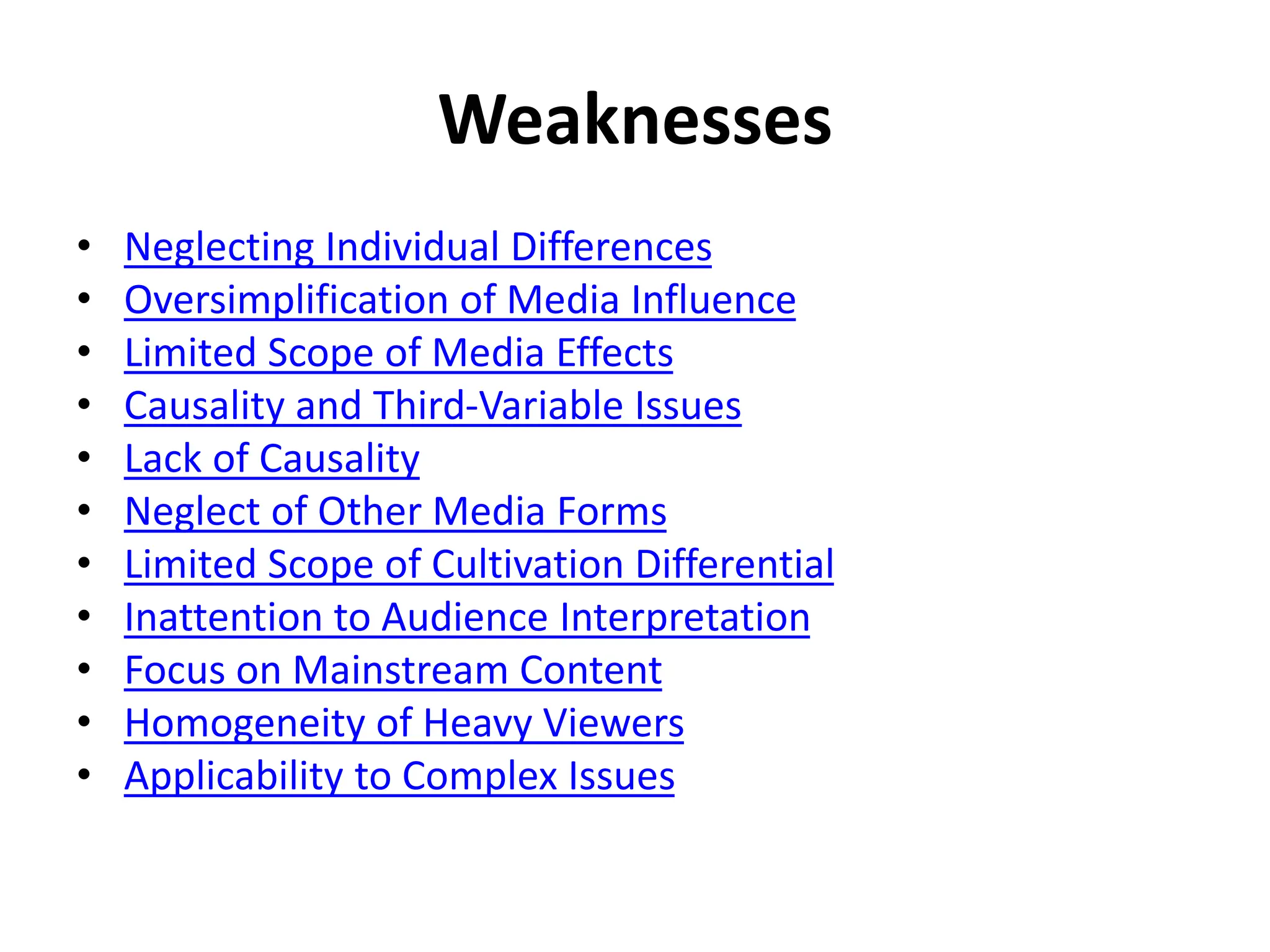 Weaknesses
• Neglecting Individual Differences
• Oversimplification of Media Influence
• Limited Scope of Media Effects
• Causality and Third-Variable Issues
• Lack of Causality
• Neglect of Other Media Forms
• Limited Scope of Cultivation Differential
• Inattention to Audience Interpretation
• Focus on Mainstream Content
• Homogeneity of Heavy Viewers
• Applicability to Complex Issues
 