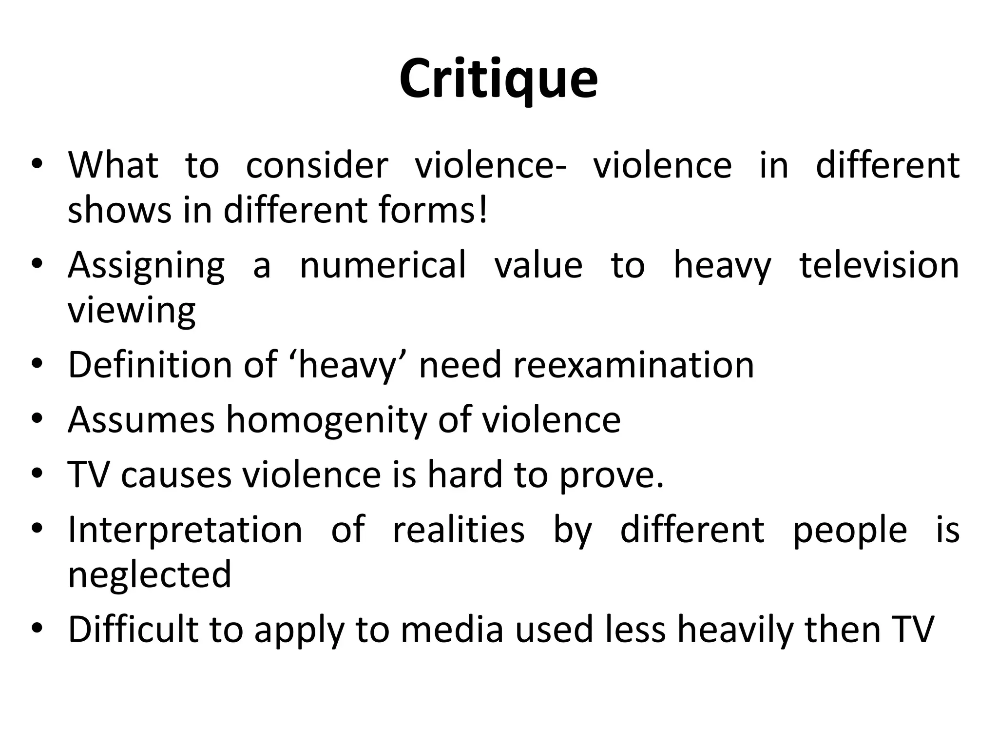 Critique
• What to consider violence- violence in different
shows in different forms!
• Assigning a numerical value to heavy television
viewing
• Definition of ‘heavy’ need reexamination
• Assumes homogenity of violence
• TV causes violence is hard to prove.
• Interpretation of realities by different people is
neglected
• Difficult to apply to media used less heavily then TV
 