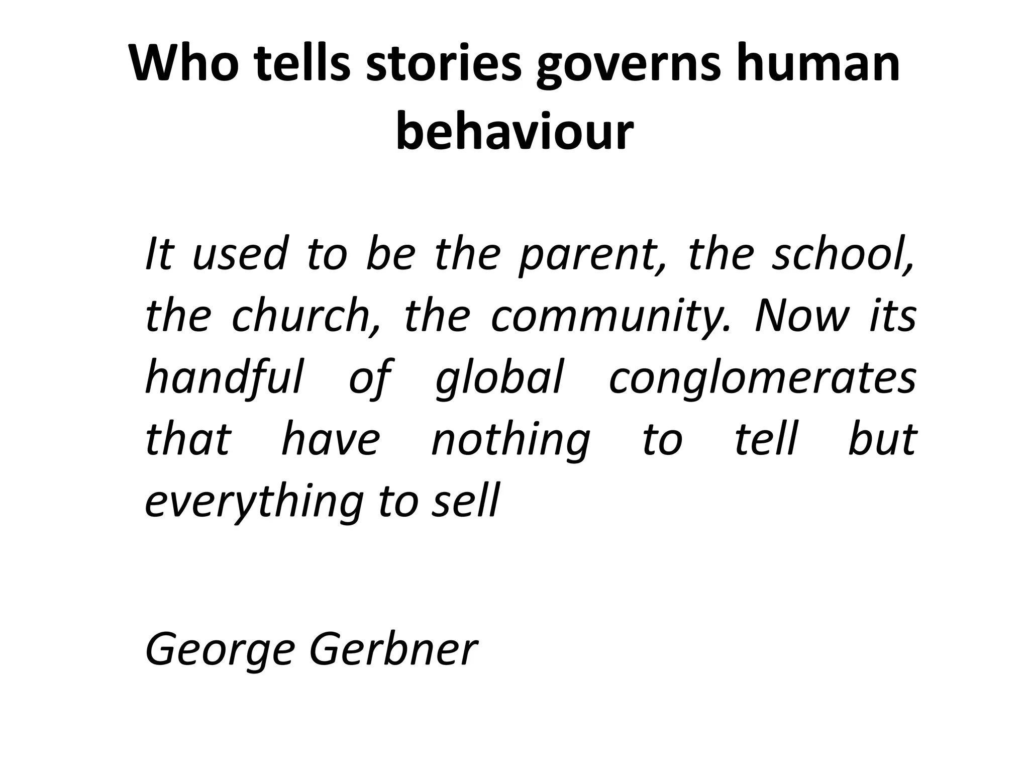 Who tells stories governs human
behaviour
It used to be the parent, the school,
the church, the community. Now its
handful of global conglomerates
that have nothing to tell but
everything to sell
George Gerbner
 