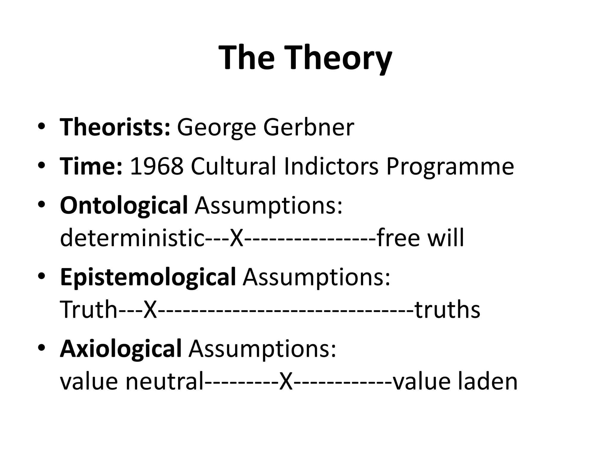The Theory
• Theorists: George Gerbner
• Time: 1968 Cultural Indictors Programme
• Ontological Assumptions:
deterministic---X----------------free will
• Epistemological Assumptions:
Truth---X-------------------------------truths
• Axiological Assumptions:
value neutral---------X------------value laden
 