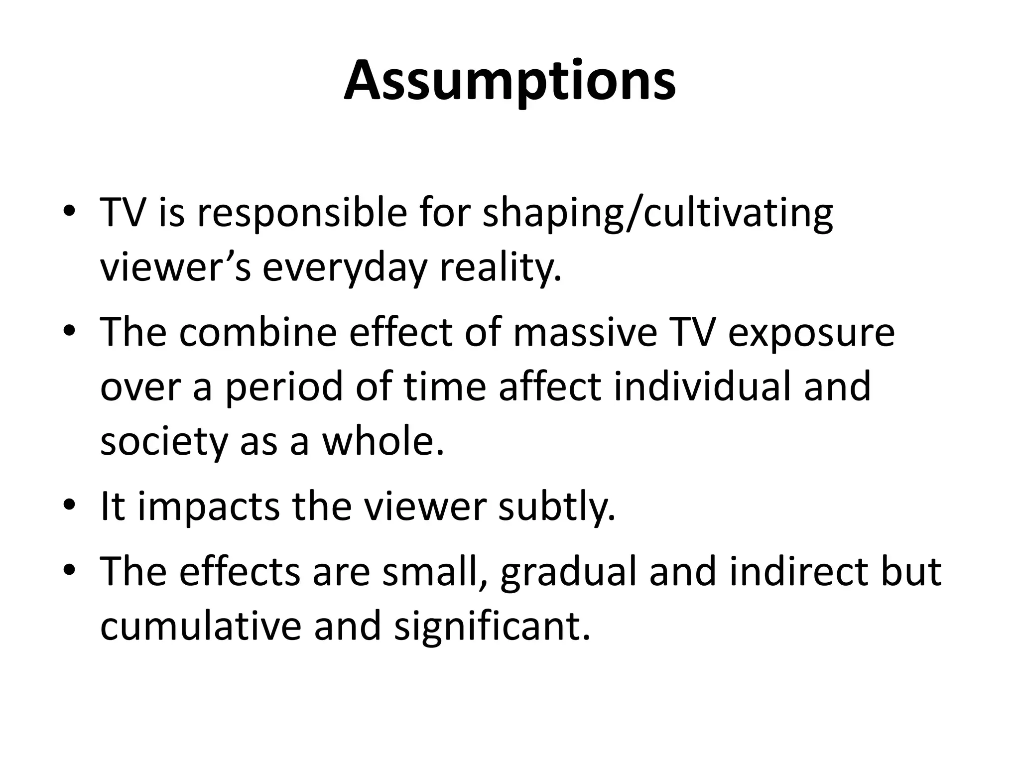 Assumptions
• TV is responsible for shaping/cultivating
viewer’s everyday reality.
• The combine effect of massive TV exposure
over a period of time affect individual and
society as a whole.
• It impacts the viewer subtly.
• The effects are small, gradual and indirect but
cumulative and significant.
 