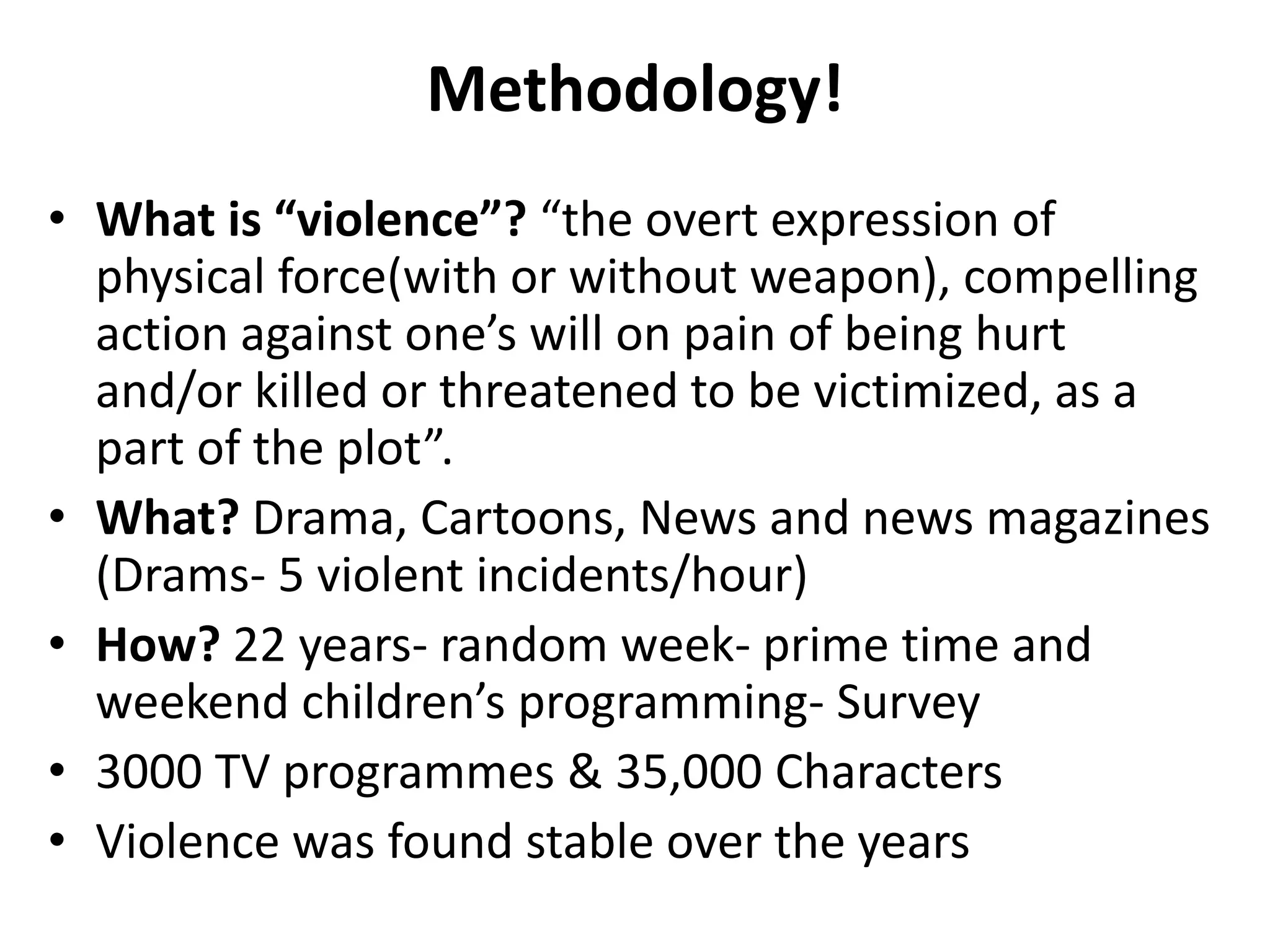 Methodology!
• What is “violence”? “the overt expression of
physical force(with or without weapon), compelling
action against one’s will on pain of being hurt
and/or killed or threatened to be victimized, as a
part of the plot”.
• What? Drama, Cartoons, News and news magazines
(Drams- 5 violent incidents/hour)
• How? 22 years- random week- prime time and
weekend children’s programming- Survey
• 3000 TV programmes & 35,000 Characters
• Violence was found stable over the years
 