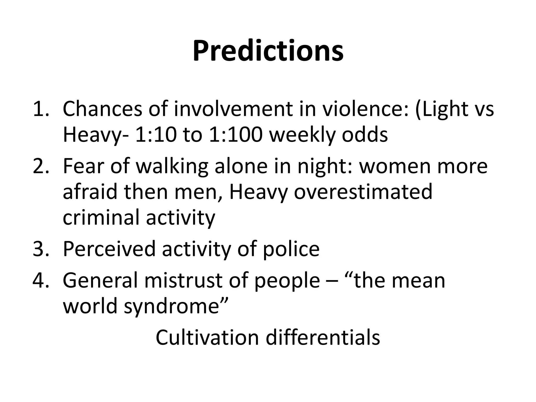 Predictions
1. Chances of involvement in violence: (Light vs
Heavy- 1:10 to 1:100 weekly odds
2. Fear of walking alone in night: women more
afraid then men, Heavy overestimated
criminal activity
3. Perceived activity of police
4. General mistrust of people – “the mean
world syndrome”
Cultivation differentials
 