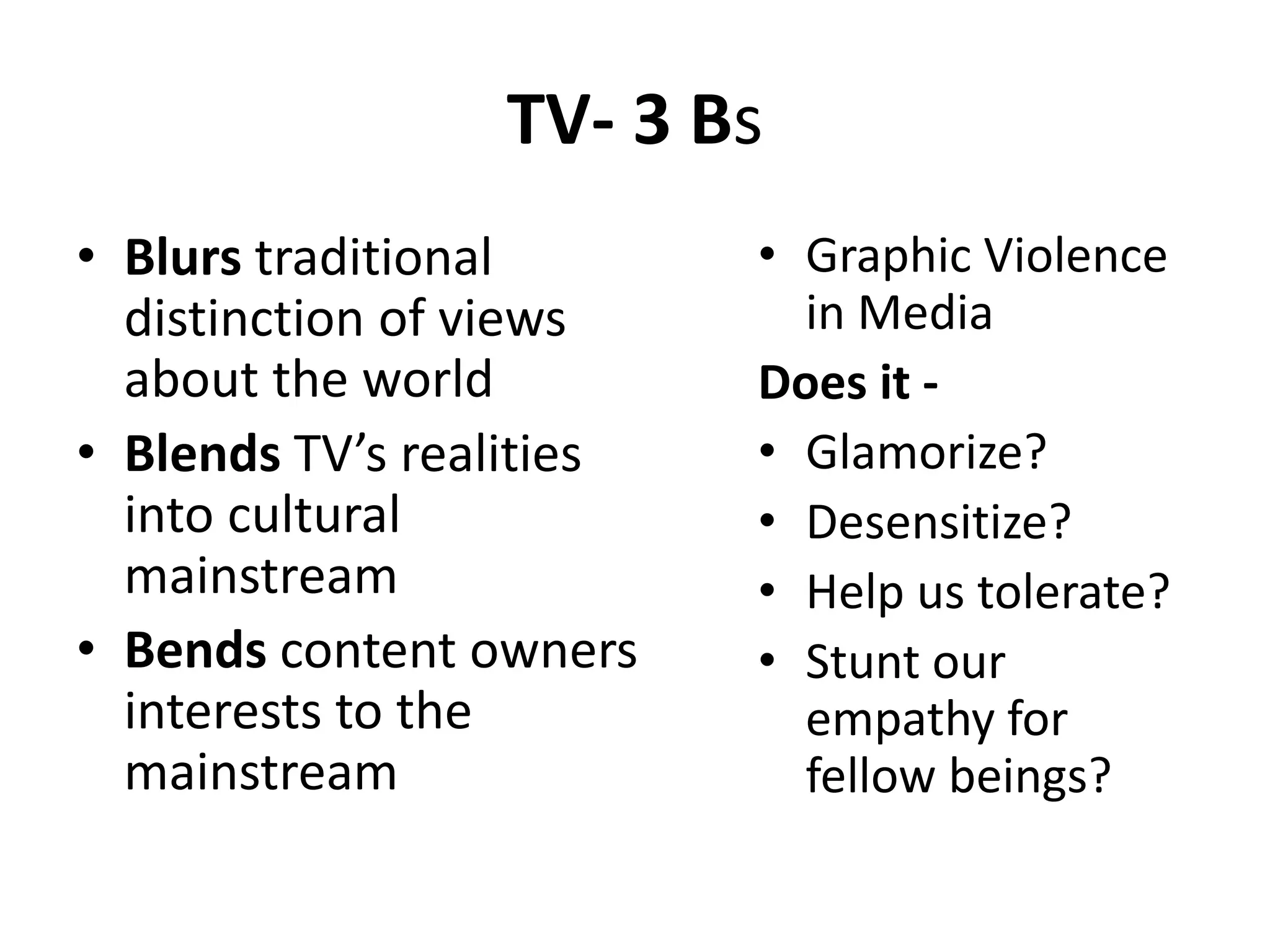 TV- 3 Bs
• Blurs traditional
distinction of views
about the world
• Blends TV’s realities
into cultural
mainstream
• Bends content owners
interests to the
mainstream
• Graphic Violence
in Media
Does it -
• Glamorize?
• Desensitize?
• Help us tolerate?
• Stunt our
empathy for
fellow beings?
 