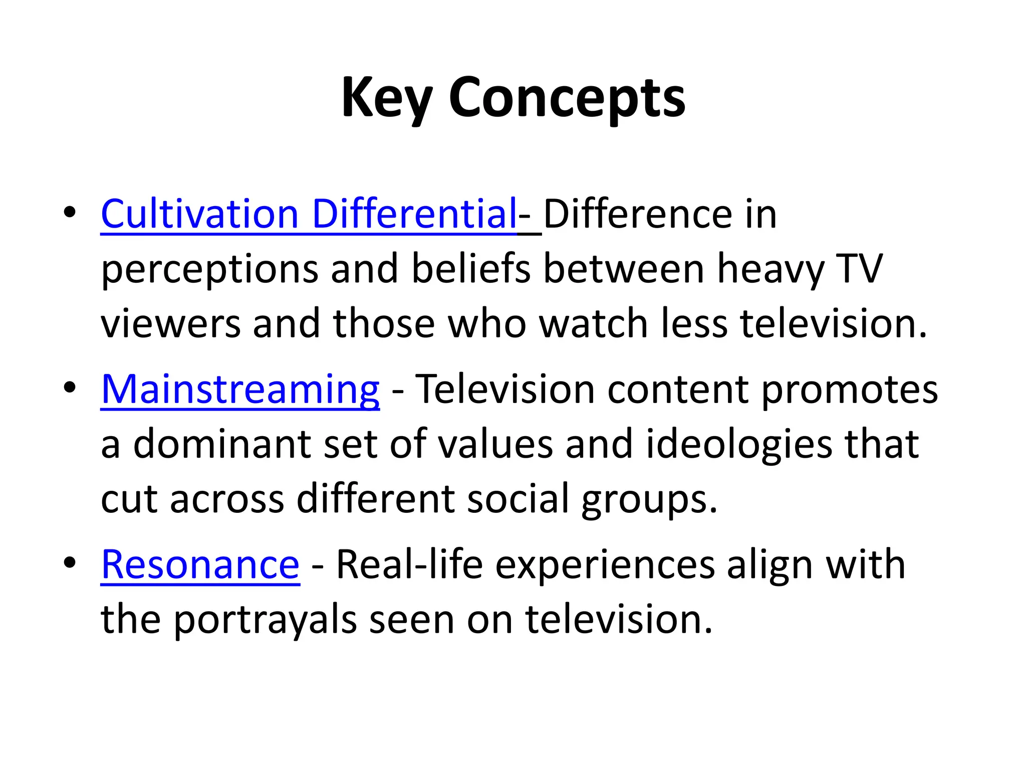 Key Concepts
• Cultivation Differential- Difference in
perceptions and beliefs between heavy TV
viewers and those who watch less television.
• Mainstreaming - Television content promotes
a dominant set of values and ideologies that
cut across different social groups.
• Resonance - Real-life experiences align with
the portrayals seen on television.
 