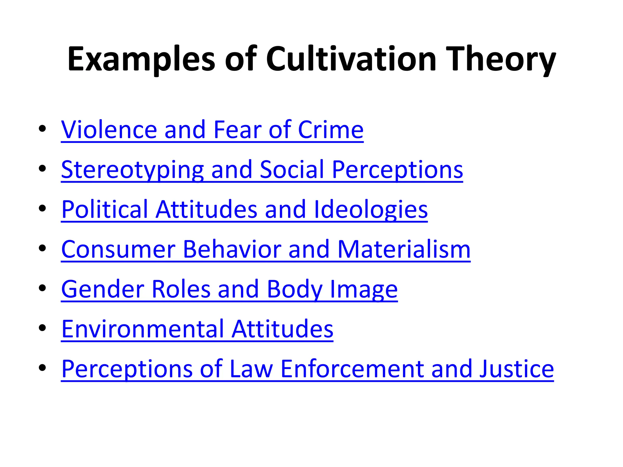 Examples of Cultivation Theory
• Violence and Fear of Crime
• Stereotyping and Social Perceptions
• Political Attitudes and Ideologies
• Consumer Behavior and Materialism
• Gender Roles and Body Image
• Environmental Attitudes
• Perceptions of Law Enforcement and Justice
 