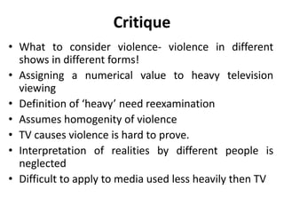 Critique
• What to consider violence- violence in different
shows in different forms!
• Assigning a numerical value to heavy television
viewing
• Definition of ‘heavy’ need reexamination
• Assumes homogenity of violence
• TV causes violence is hard to prove.
• Interpretation of realities by different people is
neglected
• Difficult to apply to media used less heavily then TV
 