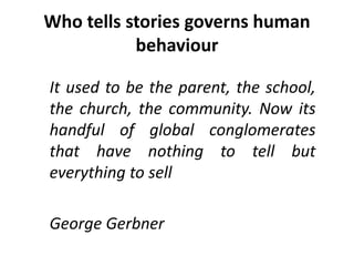 Who tells stories governs human
behaviour
It used to be the parent, the school,
the church, the community. Now its
handful of global conglomerates
that have nothing to tell but
everything to sell
George Gerbner
 