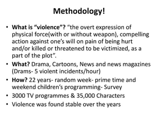 Methodology!
• What is “violence”? “the overt expression of
physical force(with or without weapon), compelling
action against one’s will on pain of being hurt
and/or killed or threatened to be victimized, as a
part of the plot”.
• What? Drama, Cartoons, News and news magazines
(Drams- 5 violent incidents/hour)
• How? 22 years- random week- prime time and
weekend children’s programming- Survey
• 3000 TV programmes & 35,000 Characters
• Violence was found stable over the years
 