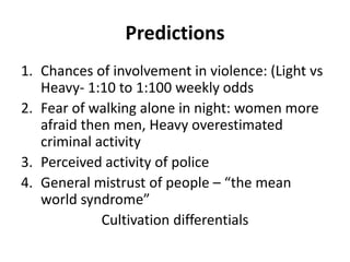Predictions
1. Chances of involvement in violence: (Light vs
Heavy- 1:10 to 1:100 weekly odds
2. Fear of walking alone in night: women more
afraid then men, Heavy overestimated
criminal activity
3. Perceived activity of police
4. General mistrust of people – “the mean
world syndrome”
Cultivation differentials
 
