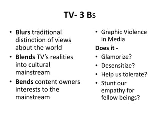 TV- 3 Bs
• Blurs traditional
distinction of views
about the world
• Blends TV’s realities
into cultural
mainstream
• Bends content owners
interests to the
mainstream
• Graphic Violence
in Media
Does it -
• Glamorize?
• Desensitize?
• Help us tolerate?
• Stunt our
empathy for
fellow beings?
 