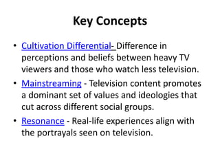 Key Concepts
• Cultivation Differential- Difference in
perceptions and beliefs between heavy TV
viewers and those who watch less television.
• Mainstreaming - Television content promotes
a dominant set of values and ideologies that
cut across different social groups.
• Resonance - Real-life experiences align with
the portrayals seen on television.
 