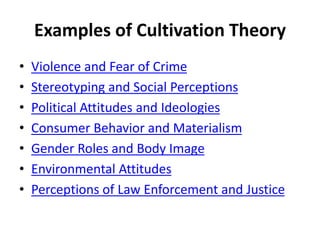 Examples of Cultivation Theory
• Violence and Fear of Crime
• Stereotyping and Social Perceptions
• Political Attitudes and Ideologies
• Consumer Behavior and Materialism
• Gender Roles and Body Image
• Environmental Attitudes
• Perceptions of Law Enforcement and Justice
 