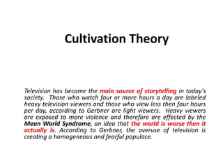 Cultivation Theory
Television has become the main source of storytelling in today's
society. Those who watch four or more hours a day are labeled
heavy television viewers and those who view less then four hours
per day, according to Gerbner are light viewers. Heavy viewers
are exposed to more violence and therefore are effected by the
Mean World Syndrome, an idea that the world is worse then it
actually is. According to Gerbner, the overuse of television is
creating a homogeneous and fearful populace.
 