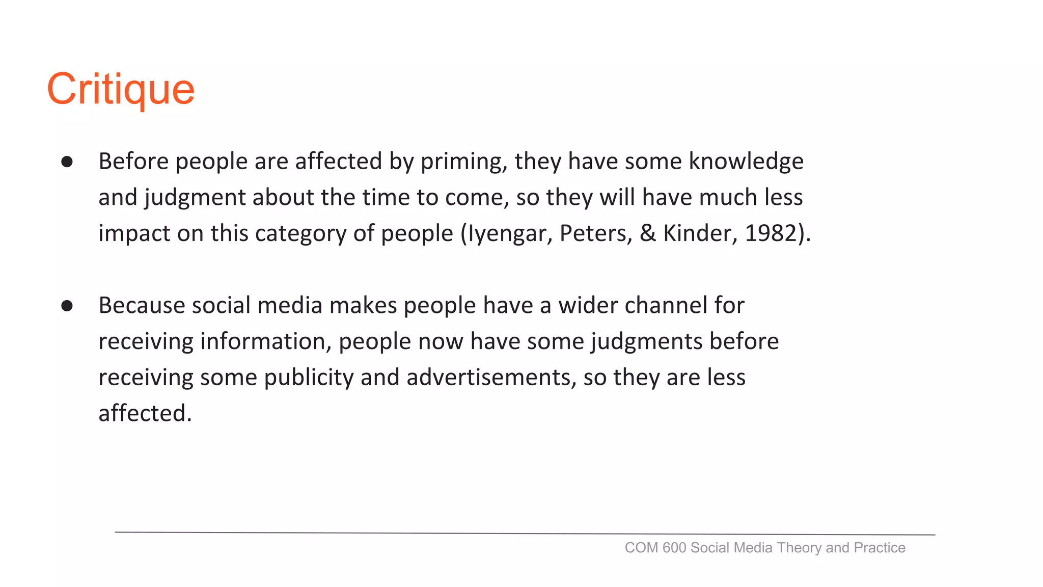 Critique
● Before people are affected by priming, they have some knowledge
and judgment about the time to come, so they will have much less
impact on this category of people (Iyengar, Peters, & Kinder, 1982).
● Because social media makes people have a wider channel for
receiving information, people now have some judgments before
receiving some publicity and advertisements, so they are less
affected.
COM 600 Social Media Theory and Practice
 
