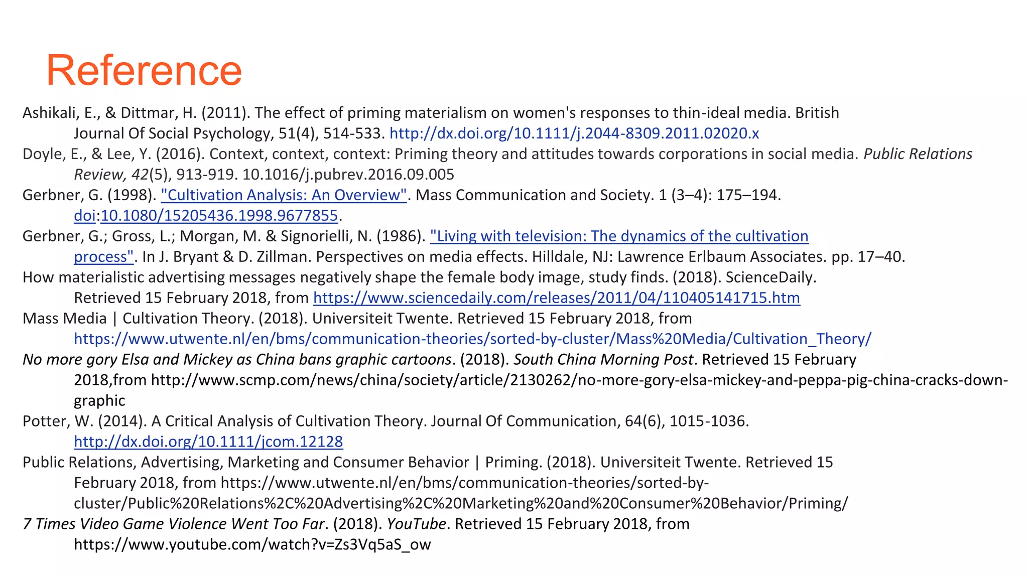 Reference
Ashikali, E., & Dittmar, H. (2011). The effect of priming materialism on women's responses to thin-ideal media. British
Journal Of Social Psychology, 51(4), 514-533. http://dx.doi.org/10.1111/j.2044-8309.2011.02020.x
Doyle, E., & Lee, Y. (2016). Context, context, context: Priming theory and attitudes towards corporations in social media. Public Relations
Review, 42(5), 913-919. 10.1016/j.pubrev.2016.09.005
Gerbner, G. (1998). "Cultivation Analysis: An Overview". Mass Communication and Society. 1 (3–4): 175–194.
doi:10.1080/15205436.1998.9677855.
Gerbner, G.; Gross, L.; Morgan, M. & Signorielli, N. (1986). "Living with television: The dynamics of the cultivation
process". In J. Bryant & D. Zillman. Perspectives on media effects. Hilldale, NJ: Lawrence Erlbaum Associates. pp. 17–40.
How materialistic advertising messages negatively shape the female body image, study finds. (2018). ScienceDaily.
Retrieved 15 February 2018, from https://www.sciencedaily.com/releases/2011/04/110405141715.htm
Mass Media | Cultivation Theory. (2018). Universiteit Twente. Retrieved 15 February 2018, from
https://www.utwente.nl/en/bms/communication-theories/sorted-by-cluster/Mass%20Media/Cultivation_Theory/
No more gory Elsa and Mickey as China bans graphic cartoons. (2018). South China Morning Post. Retrieved 15 February
2018,from http://www.scmp.com/news/china/society/article/2130262/no-more-gory-elsa-mickey-and-peppa-pig-china-cracks-down-
graphic
Potter, W. (2014). A Critical Analysis of Cultivation Theory. Journal Of Communication, 64(6), 1015-1036.
http://dx.doi.org/10.1111/jcom.12128
Public Relations, Advertising, Marketing and Consumer Behavior | Priming. (2018). Universiteit Twente. Retrieved 15
February 2018, from https://www.utwente.nl/en/bms/communication-theories/sorted-by-
cluster/Public%20Relations%2C%20Advertising%2C%20Marketing%20and%20Consumer%20Behavior/Priming/
7 Times Video Game Violence Went Too Far. (2018). YouTube. Retrieved 15 February 2018, from
https://www.youtube.com/watch?v=Zs3Vq5aS_ow
 