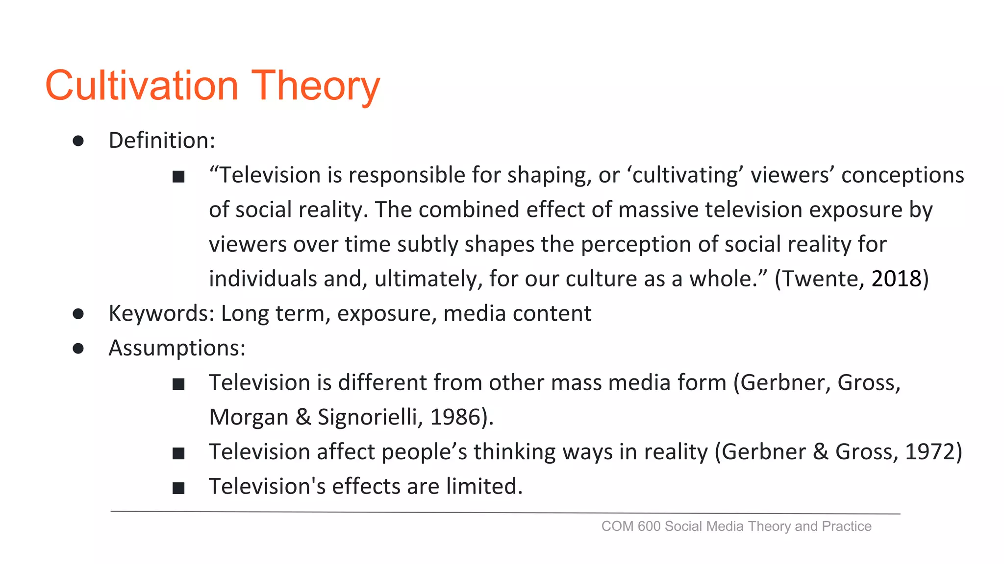 Cultivation Theory
● Definition:
■ “Television is responsible for shaping, or ‘cultivating’ viewers’ conceptions
of social reality. The combined effect of massive television exposure by
viewers over time subtly shapes the perception of social reality for
individuals and, ultimately, for our culture as a whole.” (Twente, 2018)
● Keywords: Long term, exposure, media content
● Assumptions:
■ Television is different from other mass media form (Gerbner, Gross,
Morgan & Signorielli, 1986).
■ Television affect people’s thinking ways in reality (Gerbner & Gross, 1972)
■ Television's effects are limited.
COM 600 Social Media Theory and Practice
 
