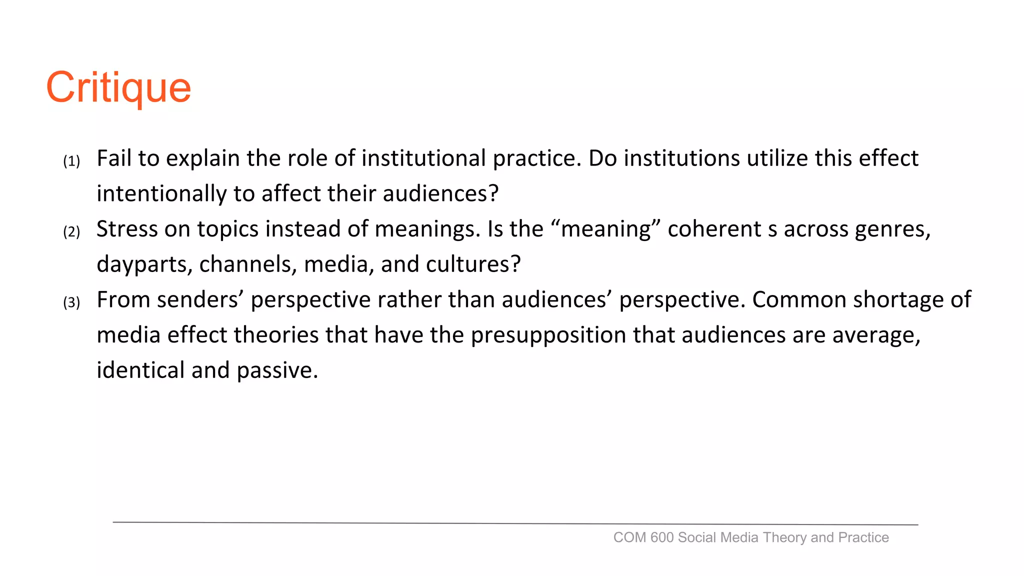 Critique
(1) Fail to explain the role of institutional practice. Do institutions utilize this effect
intentionally to affect their audiences?
(2) Stress on topics instead of meanings. Is the “meaning” coherent s across genres,
dayparts, channels, media, and cultures?
(3) From senders’ perspective rather than audiences’ perspective. Common shortage of
media effect theories that have the presupposition that audiences are average,
identical and passive.
COM 600 Social Media Theory and Practice
 