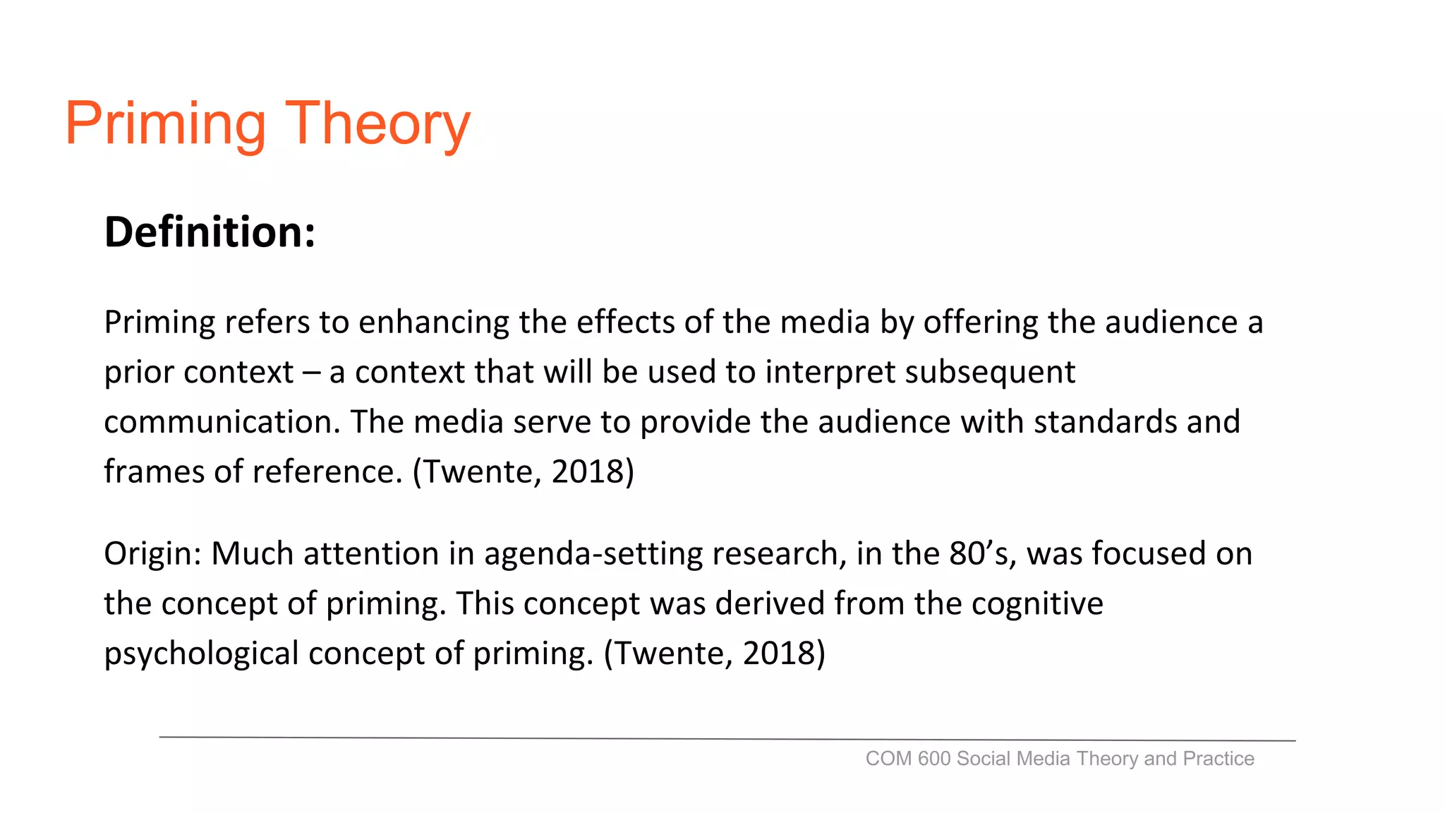 Priming Theory
Definition:
Priming refers to enhancing the effects of the media by offering the audience a
prior context – a context that will be used to interpret subsequent
communication. The media serve to provide the audience with standards and
frames of reference. (Twente, 2018)
Origin: Much attention in agenda-setting research, in the 80’s, was focused on
the concept of priming. This concept was derived from the cognitive
psychological concept of priming. (Twente, 2018)
COM 600 Social Media Theory and Practice
 