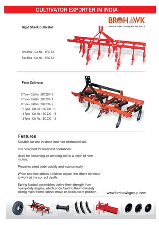 Features
Suitable for use in stone and root obstructed soil.
It is designed for toughest operations.
Used for loosening ad aerating soil to a depth of nine
inches.
Prepares seed beds quickly and economically.
When one tine strikes a hidden object, the others continue
to work at the correct depth.
Spring loaded assemblies derive their strength from
heavy-duty angles, which once fixed to the immensely
strong main frame cannot move or strain out of position.
CULTIVATOR EXPORTER IN INDIA
www.brohawkgroup.com
 