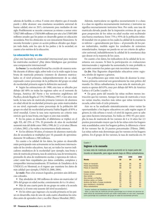 además de factible, es crítica. Y existe otro objetivo que el mundo        Además, matricularse no significa necesariamente ir a clase;
puede y debe alcanzar: una enseñanza secundaria universal de           ir a clase no significa necesariamente instruirse; e instruirse no
buena calidad, sino en 2015, ciertamente para mediados de este         significa necesariamente instruirse bien. Por ende, una tasa de
siglo. Posiblemente se necesite comenzar ya mismo a sumar entre        matrícula elevada puede dar la impresión errónea de que una
US$27.000 millones y US$34.000 millones por año a los US$93.000        gran proporción de los niños en edad escolar está recibiendo
millones anuales que los países en desarrollo gastan en educación      una buena enseñanza. Entre 75% y 95% de la población infan-
secundaria. Pero los obstáculos no son únicamente financieros. Se      til mundial vive en países en los cuales la calidad de la enseñanza
necesita formular y poner en acción políticas oficiales que despe-     es inferior —generalmente por lejos— al promedio de los paí-
jen toda duda, ante los ojos de los padres y de la sociedad, en        ses industriales, medida según los resultados de exámenes
cuanto a los méritos de la educación.                                  estandarizados. Aunque ese pueda no ser un criterio de aplica-
                                                                       ción universal, indudablemente la calidad de la enseñanza deja
La educación hoy en día                                                que desear en la mayoría de los casos.
¿Qué está haciendo la comunidad internacional para mejorar                 En cuanto a los datos, los indicadores de la calidad de la en-
las matrículas escolares? ¿Hay datos fidedignos que permitan           señanza son escasos. Si bien la participación en evaluaciones
una comparación internacional?                                         internacionales y regionales ha aumentado, lo más probable es
   Lo bueno. La escolaridad formal ha crecido de manera nota-          que estén ausentes los países que más necesitan mejorar.
ble durante el último siglo, sobre todo si se la mide según la tasa        Lo feo. Hay flagrantes disparidades educativas entre regio-
bruta de matrícula primaria (número de alumnos matricu-                nes, niveles de ingreso y géneros.
lados en el nivel primario, independientemente de su edad,                 • Las poblaciones que están más lejos de alcanzar la ense-
expresado como porcentaje de la población del grupo en edad            ñanza primaria universal son generalmente las más pobres del
de escolaridad primaria según la definición nacional).                 mundo. En África subsahariana, la tasa neta de matrícula pri-
   • Según las estimaciones de 1900, esta tasa se ubicaba por          maria es apenas del 63%, muy por debajo del 96% de América
debajo del 40% en todas las regiones salvo en el noroeste de           Latina y el Caribe (cuadro 1).
Europa, América del Norte y los territorios anglófonos del                 • En gran parte del mundo las niñas reciben menos ins-
Pacífico, donde llegaba al 72% (Williams, 1997). Cien años más         trucción que los varones. Aunque las tasas de matrícula a veces
tarde, la tasa neta de matrícula primaria (número de alumnos           no varían mucho, muchos más niños que niñas terminan la
en edad oficial de escolaridad primaria que están matriculados         escuela, sobre todo el ciclo primario.
en ese nivel, expresado como porcentaje de la población del                Aún no se ha analizado sistemáticamente cómo varían las
grupo en edad de escolaridad primaria) había llegado al 85% a          oportunidades y los logros educativos en cada región según el
nivel mundial. Como la tasa neta representa un criterio más            género, la vida urbana o rural y el nivel de ingreso, pero se sabe
estricto que la tasa bruta, este logro es aún más notable.             que estos factores interactúan. En India en 1992–93, por ejem-
   • En los países en desarrollo, el alfabetismo se triplicó en el     plo, la tasa de matrícula de los varones de 6 a 14 años fue 2,5
siglo XX, del 25% al 75%. El promedio de años de escolaridad           puntos porcentuales mayor que la de las niñas entre los hogares
aumentó más del doble entre 1960 y 1990, de 2,1 a 4,4 años (Bloom      más acaudalados; entre los hogares pobres, la diferencia a favor
y Cohen, 2002), y ha vuelto a incrementarse desde entonces.            de los varones fue de 24 puntos porcentuales (Filmer, 2000).
   • En los últimos 50 años, el número de alumnos matricula-           Las niñas sufren más desventajas que los varones en los hogares
dos de secundaria se multiplicó por 10, pasando de aproxima-           pobres. En el grupo de los varones, la tasa de matrícula era 34
damente 50 millones a 500 millones.
   En cuanto a la calidad de los datos, los países en desarrollo
                                                                        Cuadro 1
están participando más activamente en las mediciones internacio-
nales de los niveles educativos. Aun así, no todos los nuevos indi-     Ingreso a la escuela
cadores estadísticos de la escolaridad (por ejemplo, tasa bruta y       La tasa neta de matrícula primaria aumentó en la mayor parte del
neta de matrícula primaria, tasa de asistencia, tasa de terminación,    mundo en desarrollo, pero sigue siendo baja en África subsahariana.
promedio de años de rendimiento escolar, y esperanza de vida es-                                                       1990          1998          2002
colar) están bien respaldados por datos confiables, completos y         Mundo                                           82            84            85

comparables internacionalmente. El Instituto de Estadística de la       Países en transición                             89           85            89
UNESCO, en Montreal, es el órgano que mantiene los datos de             Países desarrollados                             96           97            96
                                                                        Países en desarrollo                             80           82            83
más calidad (por ejemplo, UNESCO, 2000, 2004).
                                                                        Estados árabes                                   75           78            83
   Lo malo. Pese a los avances logrados, persisten aún deficien-        Europa central y oriental                        90           87            89
cias colosales.                                                         Asia central                                     85           89            90
                                                                        Asia oriental y el Pacífico                      96           96            92
   • Hay alrededor de 380 millones de niños sin matricular (el          América Latina y el Caribe                       86           94            96
28% del grupo en edad escolar, comúnmente de 6 a 16 años).              América del Norte y Europa occidental            97           96            95
                                                                        Asia meridional y occidental                     73           79            83
   • Más de una cuarta parte de ese grupo no asiste a la escuela        África subsahariana                              55           56            63
primaria (y el resto está ausente del nivel secundario).                 Fuente: Instituto de Estadística de la UNESCO.
   • De los niños que ingresan a la escuela primaria en los paí-         Nota: La tasa neta de matrícula primaria (porcentaje) es el número de alumnos en
                                                                        edad oficial de escolaridad primaria que están matriculados en ese nivel, expresado
ses en desarrollo, más de uno de cada cuatro abandona los estu-         como porcentaje de la población del grupo en edad de escolaridad primaria.
dios antes de aprender a leer y escribir (Banco Mundial, 2002).

10 Finanzas & Desarrollo junio de 2005
 