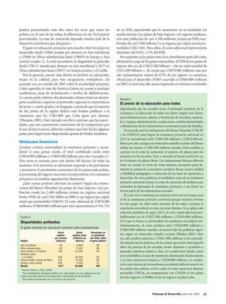 puntos porcentuales más alta entre los ricos que entre los                            de su INB, suponiendo que lo asumieran en su totalidad, sin
pobres; en el caso de las niñas, la diferencia era de 55,4 puntos                     ayuda externa. Los países de bajo ingreso y de ingreso mediano,
porcentuales. La tasa de matrícula depende mucho más de la                            con una población de casi 5.100 millones, tenían un INB com-
situación económica que del género.                                                   binado de casi US$6 billones (y su ingreso per cápita anual pro-
   El gasto en educación primaria varía mucho entre los países en                     mediaba US$1.160). Para ellos, el costo adicional representaría
desarrollo: desde US$46 anuales por alumno en Asia meridional                         alrededor del 0,6%–1,2% del INB.
y US$68 en África subsahariana hasta US$878 en Europa y Asia                             Por supuesto, si los países más ricos absorbieran parte del costo,
central (cuadro 2). A nivel secundario, la disparidad es parecida:                    aliviarían la carga de los países más pobres. El INB de los países de
desde US$117 anuales por alumno en Asia meridional y $257 en                          ingreso alto era de US$25.500 billones —de un total mundial de
África subsahariana hasta US$577 en América Latina y el Caribe.                       U$31.500 billones—, de modo que US$70.000 millones más por
   Por lo general, cuanto más dinero se invierte en educación,                        año representarían menos de 0,3% de ese ingreso. La asistencia
mejor es la calidad, pero hay excepciones reveladoras. De                             oficial para el desarrollo (AOD) ascendió a US$69.000 millones
acuerdo con un estudio de 2001 sobre la escolaridad primaria,                         en 2003, el nivel más alto jamás registrado en términos nominales
Cuba superaba al resto de América Latina en cuanto a puntajes
académicos, tasas de terminación y niveles de alfabetización.
La cuarta parte inferior del alumnado cubano tenía un desem-                            Recuadro 1
peño académico superior al promedio regional en matemáticas                             El precio de la educación para todos
de tercer y cuarto grado y en lenguaje, a pesar de que la mayoría
                                                                                        Suponiendo que las escuelas serán el principal conducto de la
de los países de la región dedica más fondos públicos a la
                                                                                        enseñanza, la educación de todos los niños exigirá más dinero
enseñanza que los US$1.000 que Cuba gasta por alumno                                    para infraestructura, salarios y formación de docentes, materia-
(Marquis, 2001). Este ejemplo nos lleva a pensar que las autori-                        les y equipo, administración, evaluaciones, análisis aleatorizados
dades, que son sumamente conscientes de la competencia por                              y eliminación de los desincentivos económicos para las familias.
el uso de los recursos, deberían analizar qué han hecho algunos                            De acuerdo con las estimaciones del Banco Mundial, UNICEF
países para lograr tanto disponiendo apenas de fondos modestos.                         y la UNESCO, para lograr la enseñanza primaria universal en
                                                                                        2015 se necesitarían entre US$9.100 millones y US$35.000 mi-
Obstáculos financieros                                                                  llones por año, aunque un meticuloso estudio reciente del Banco
¿Cuánto costaría universalizar la enseñanza primaria y secun-                           rebaja ese monto a US$6.500 millones anuales. Estos análisis se
daria? A muy grosso modo, el total combinado oscila entre                               centran en el costo de aumentar el número de plazas para los
US$34.000 millones y US$69.000 millones por año (recuadro 1).                           alumnos en las escuelas. Pero a menudo el factor restrictivo no
Esta suma es enorme, pero está dentro del alcance de todas las                          es el número de plazas libres. Las estimaciones futuras deberán
naciones. Si la inversión en educación responde a las previsiones                       tener en cuenta el costo de otras mejoras necesarias para fo-
y promueve el crecimiento económico de los países más pobres,                           mentar la asistencia: comedores escolares, becas, mayor calidad
el porcentaje del ingreso nacional correspondiente a la enseñanza                       y fiabilidad pedagógica y reducción de las tasas de repetición y
primaria y secundaria seguramente disminuirá.                                           deserción. En otras palabras, el verdadero costo de la enseñanza
   ¿Qué sumas podrían afrontar los países? Según las estima-                            primaria universal incluye el costo de ejecución de políticas que
ciones del Banco Mundial, los países de bajo ingreso, cuya po-                          estimulen la demanda de enseñanza primaria, y ese factor no
blación ronda los 2.400 millones, tenían un ingreso nacional                            forma parte de las estimaciones actuales.
                                                                                           El costo de la enseñanza secundaria universal será mayor que
bruto (INB) de casi US$1 billón en 2000 (y un ingreso per cápita
                                                                                        el de la enseñanza primaria universal porque muchos jóvenes
anual que promediaba US$410). El costo adicional de US$34.000
                                                                                        en este grupo de edad están ausentes de las aulas y porque la
millones–US$69.000 millones por año representaría el 3%–7%
                                                                                        enseñanza secundaria es más cara por alumno. Si se aplica una
                                                                                        solución paulatina de aquí a 2015, el costo anual adicional pro-
 Cuadro 2                                                                               bablemente sea de US$27.000 millones a US$34.000 millones.
 Disparidades profundas                                                                 Si lo que se busca es universalizar la enseñanza secundaria ins-
                                                                                        tantáneamente, el costo oscilaría entre US$28.000 millones y
 El gasto corriente en educación primaria varía enormemente.
                                                                                        US$62.000 millones anuales, al menos bajo las políticas vigen-
                                      Gasto          Gasto         Porcentaje de
                                     público      público total     la población        tes, según un innovador estudio reciente (Binder, 2005). Pero
                                   por alumno     (millones de    con datos sobre       esa cifra podría reducirse a US$47.000 millones si las autorida-
 Región                             (dólares)       dólares)      el gasto público1
                                                                                        des adoptaran las prácticas de los países que mejor han logrado
 Asia meridional                      46             6.900              98
 África subsahariana                  68             6.100              98              abrir las puertas de las escuelas, atraer alumnos y ayudarlos a
 Asia oriental y el Pacífico         103            21.200              96              aprender mientras asisten a clase. En condiciones ideales (pero
 América Latina
  y el Caribe                        440            28.200              90              poco probables), la tasa de repetición disminuiría drásticamente
 Oriente Medio y Norte de África     519            14.200              60              y el costo anual extra bajaría a US$28.000 millones. La amplia-
 Europa y Asia central               878             5.200              22
 Mundo                               1512           81.800              882
                                                                                        ción más extensa de la enseñanza secundaria debería ocurrir en
  Fuente: Glwwe y Zhao, 2005.
                                                                                        los países más pobres, en los cuales el costo anual por alumno
  1Las estadísticas del gasto público son más fiables en las regiones en las            promedia US$126, en comparación con US$244 en los países
 cuales ese dato abarca una proporción más grande de la población.
  2Promedios ponderados por el número de alumnos.
                                                                                        de bajo ingreso y US$884 en los de ingreso mediano alto.



                                                                                                                 Finanzas & Desarrollo junio de 2005     11
 
