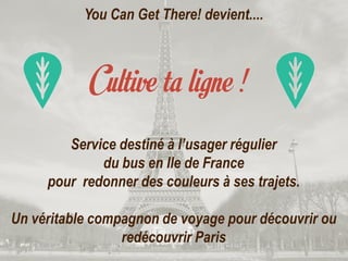 You Can Get There! devient....
Service destiné à l’usager régulier
du bus en Ile de France
pour redonner des couleurs à ses trajets.
Un véritable compagnon de voyage pour découvrir ou
redécouvrir Paris
 