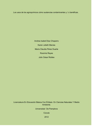 Los usos de los agroquímicos cómo sustancias contaminantes y / o benéficas.




                        Andrea Isabel Díaz Chaparro

                            Karen Julieth Macías

                        María Claudia Pérez Duarte

                              Rosmira Reyes

                             Julio César Robles




Licenciatura En Educación Básica Con Énfasis En Ciencias Naturales Y Medio
                                 Ambiente.

                         Universidad De Pamplona

                                  Cúcuta

                                   2012
 