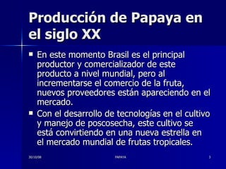 Producción de Papaya en el siglo XX En este momento Brasil es el principal productor y comercializador de este producto a nivel mundial, pero al incrementarse el comercio de la fruta, nuevos proveedores están apareciendo en el mercado.  Con el desarrollo de tecnologías en el cultivo y manejo de poscosecha, este cultivo se está convirtiendo en una nueva estrella en el mercado mundial de frutas tropicales.  