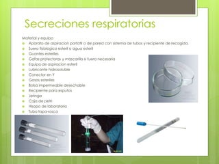 Secreciones respiratorias
Material y equipo
 Aparato de aspiracion portatil o de pared con sistema de tubos y recipiente de recogida.
 Suero fisiologico esteril o agua esteril
 Guantes esteriles
 Gafas protectoras y mascarilla si fuera necesaria
 Equipo de aspiracion esteril
 Lubricante hidrosoluble
 Conector en Y
 Gasas esteriles
 Bolsa impermeable desechable
 Recipiente para esputos
 Jeringa
 Caja de petri
 Hisopo de laboratorio
 Tubo tapa-rosca
 