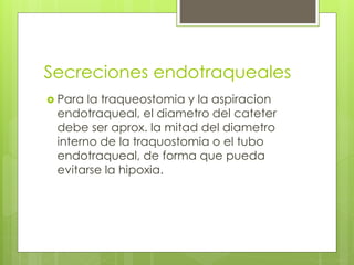 Secreciones endotraqueales
 Para la traqueostomia y la aspiracion
endotraqueal, el diametro del cateter
debe ser aprox. la mitad del diametro
interno de la traquostomia o el tubo
endotraqueal, de forma que pueda
evitarse la hipoxia.
 