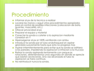Procedimiento
 Informar al px de la tecnica a realizar
 Lavarse las manos y seguir otros procedimientos apropiados
para el control de posibles infecciones (colocacion de bata,
guantes, mascarilla, etc.)
 Ofrecer privacidad al px
 Preparar el equipo y material
 Conectar la sonda o cateter a la aspiracion mediante
conexion en Y
 Hiperoxigenar al px al 100% ventilando con ambu
 Introducir la sonda por el tubo endotraqueal sin aspirar
girandola suavemente hasta que esta no progrese mas
 Aspirar intermitentemente para evitar que la sonda se adhiera
a las paredes, impidiendo la aspiracion e irritacion a la mucosa
 Retirar la sonda aspirando lentamente con peque;as
rotaciones, deteniendonos unos segundos en donde se aprecie
que existan secreciones. Una vez alcanzado el tubo la
aspiracion se hara continua.
 No reintroducir nunca la sonda.
 