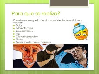 Para que se realiza?
Cuando se cree que las heridas se an infectado sus sintomas
incluyen:
 Dolor
 Edematizacion
 Enrojecimiento
 Pus
 Olor desagradable
 Fiebre
 Sensacion de malestar general
 